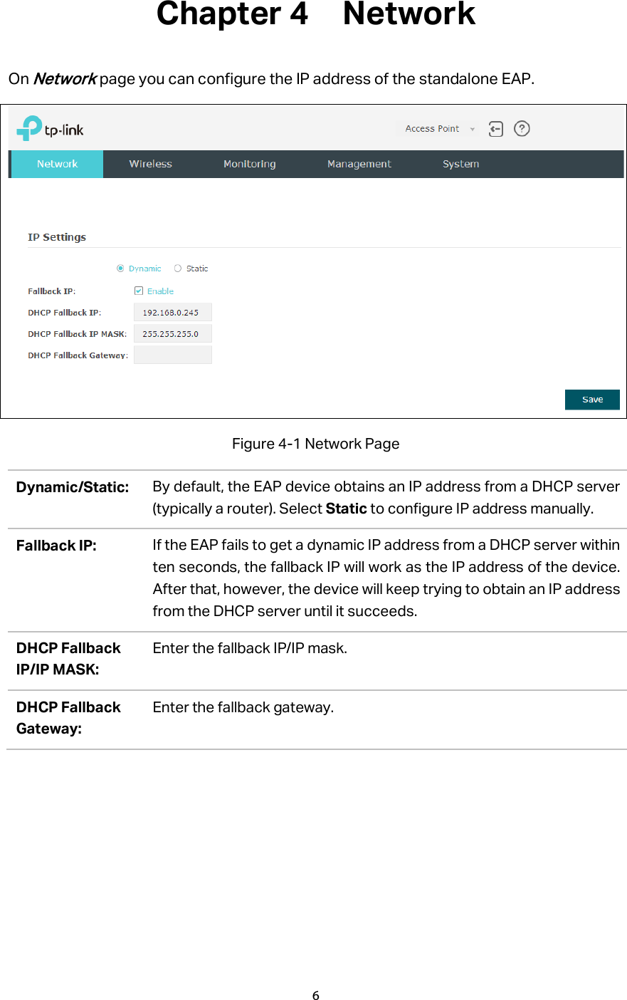 Chapter 4  Network On Network page you can configure the IP address of the standalone EAP.    Figure 4-1 Network Page Dynamic/Static: By default, the EAP device obtains an IP address from a DHCP server (typically a router). Select Static to configure IP address manually. Fallback IP: If the EAP fails to get a dynamic IP address from a DHCP server within ten seconds, the fallback IP will work as the IP address of the device. After that, however, the device will keep trying to obtain an IP address from the DHCP server until it succeeds. DHCP Fallback IP/IP MASK: Enter the fallback IP/IP mask. DHCP Fallback Gateway: Enter the fallback gateway. 6  
