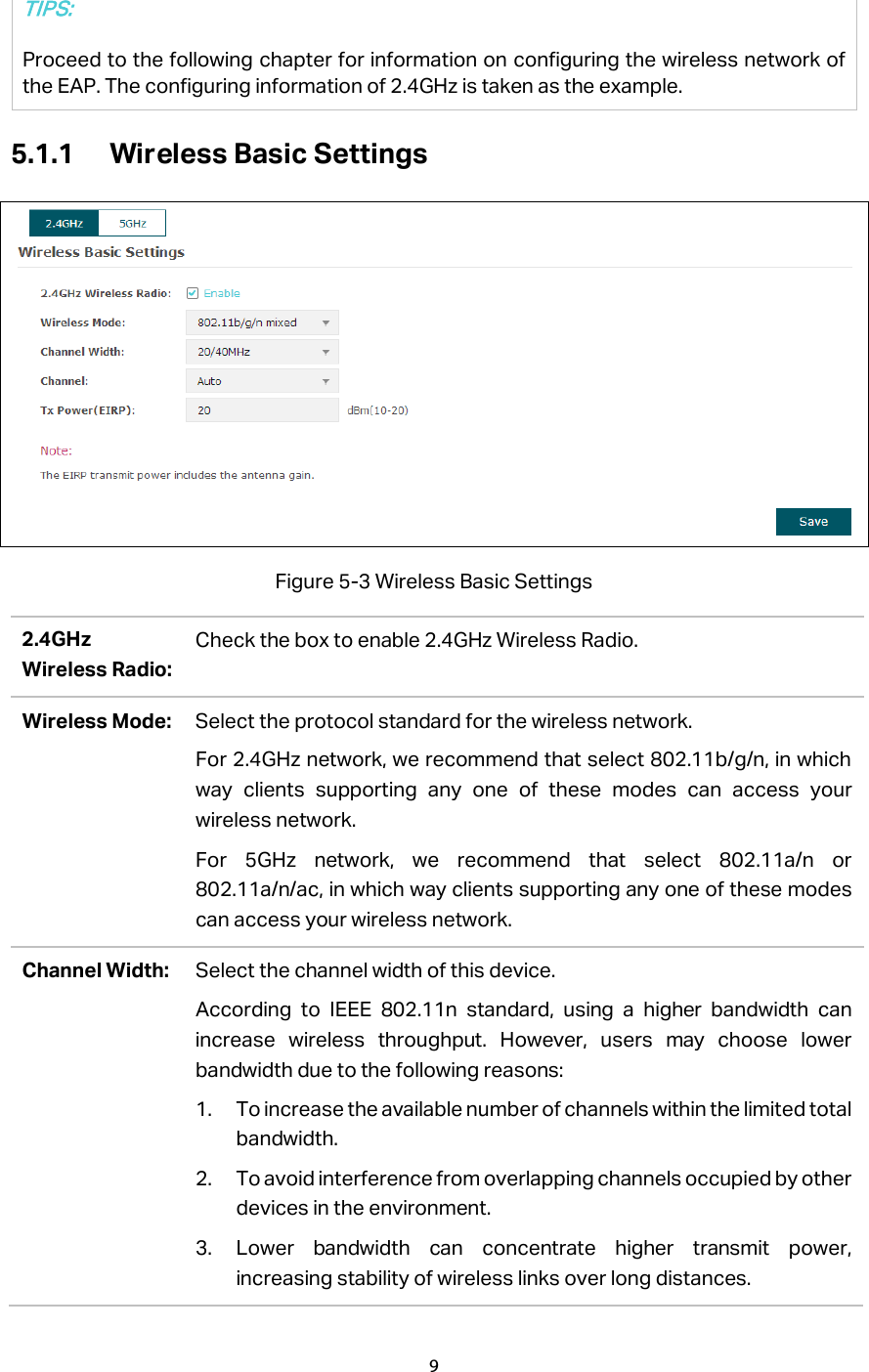  5.1.1 Wireless Basic Settings  Figure 5-3 Wireless Basic Settings 2.4GHz Wireless Radio: Check the box to enable 2.4GHz Wireless Radio. Wireless Mode: Select the protocol standard for the wireless network.   For 2.4GHz network, we recommend that select 802.11b/g/n, in which way clients supporting any one of these modes can access your wireless network. For 5GHz network, we recommend that select 802.11a/n or 802.11a/n/ac, in which way clients supporting any one of these modes can access your wireless network. Channel Width: Select the channel width of this device.   According to IEEE 802.11n standard, using a higher bandwidth can increase wireless throughput. However, users may choose lower bandwidth due to the following reasons: 1. To increase the available number of channels within the limited total bandwidth. 2. To avoid interference from overlapping channels occupied by other devices in the environment. 3. Lower bandwidth can concentrate higher transmit power, increasing stability of wireless links over long distances. TIPS: Proceed to the following chapter for information on configuring the wireless network of the EAP. The configuring information of 2.4GHz is taken as the example.   9  