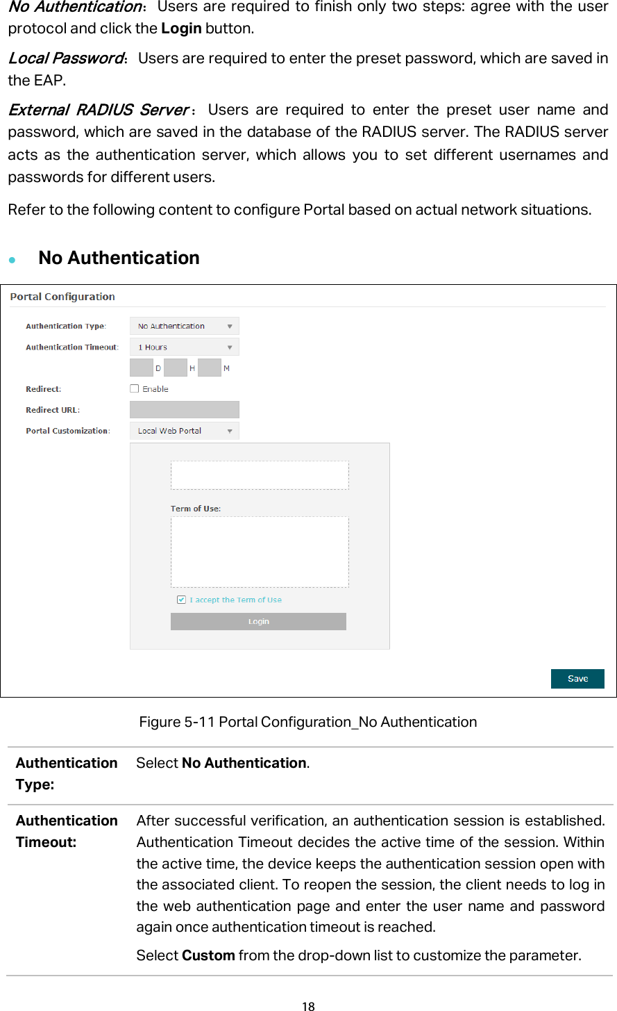 No  Authentication：Users are required to finish only two steps: agree with the user protocol and click the Login button. Local Password：Users are required to enter the preset password, which are saved in the EAP. External RADIUS Server：Users are required to enter the preset user name and password, which are saved in the database of the RADIUS server. The RADIUS server acts as the authentication server, which allows you to set different usernames and passwords for different users. Refer to the following content to configure Portal based on actual network situations.  No Authentication  Figure 5-11 Portal Configuration_No Authentication Authentication Type: Select No Authentication. Authentication Timeout: After successful verification, an authentication session is established. Authentication Timeout decides the active time of the session. Within the active time, the device keeps the authentication session open with the associated client. To reopen the session, the client needs to log in the web authentication page and enter the user name and password again once authentication timeout is reached. Select Custom from the drop-down list to customize the parameter.   18  