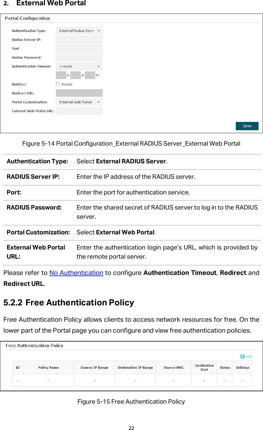 2. External Web Portal  Figure 5-14 Portal Configuration_External RADIUS Server_External Web Portal Authentication Type: Select External RADIUS Server. RADIUS Server IP: Enter the IP address of the RADIUS server. Port: Enter the port for authentication service. RADIUS Password: Enter the shared secret of RADIUS server to log in to the RADIUS server. Portal Customization: Select External Web Portal. External Web Portal URL: Enter the authentication login page’s URL, which is provided by the remote portal server. Please refer to No Authentication to configure Authentication Timeout, Redirect and Redirect URL. 5.2.2 Free Authentication Policy Free Authentication Policy allows clients to access network resources for free. On the lower part of the Portal page you can configure and view free authentication policies.    Figure 5-15 Free Authentication Policy 22  