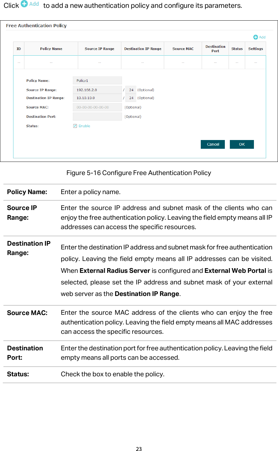 Click  to add a new authentication policy and configure its parameters.  Figure 5-16 Configure Free Authentication Policy Policy Name: Enter a policy name. Source IP Range: Enter the source IP address and subnet mask of the clients who can enjoy the free authentication policy. Leaving the field empty means all IP addresses can access the specific resources.   Destination IP Range: Enter the destination IP address and subnet mask for free authentication policy. Leaving the field empty means all IP addresses can be visited. When External Radius Server is configured and External Web Portal is selected, please set the IP address and subnet mask of your external web server as the Destination IP Range. Source MAC: Enter the source MAC address of the clients who can enjoy the free authentication policy. Leaving the field empty means all MAC addresses can access the specific resources. Destination Port: Enter the destination port for free authentication policy. Leaving the field empty means all ports can be accessed. Status: Check the box to enable the policy. 23  
