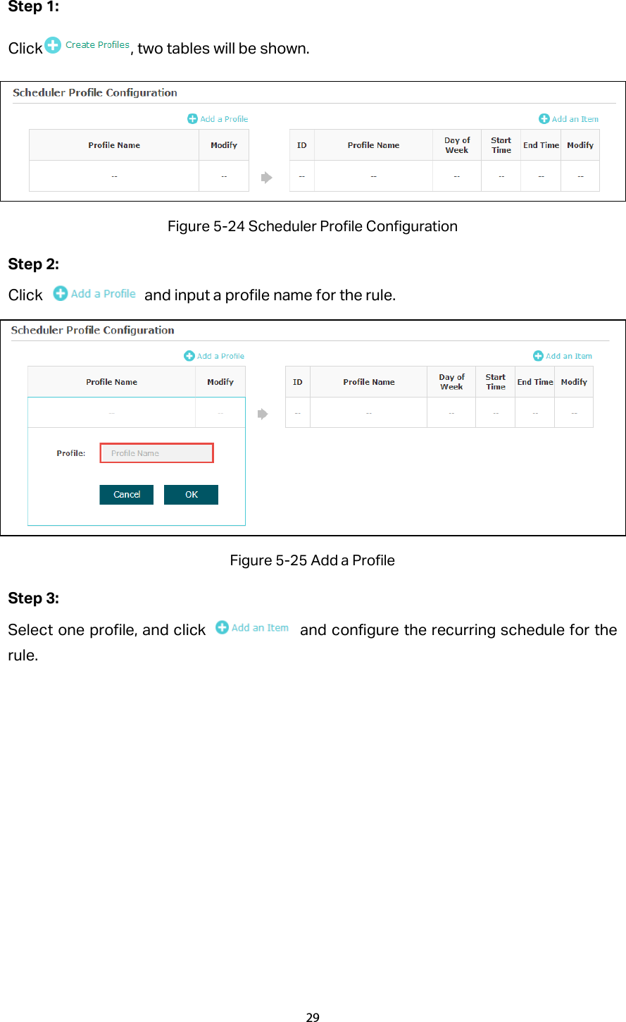 Step 1: Click , two tables will be shown.  Figure 5-24 Scheduler Profile Configuration Step 2: Click   and input a profile name for the rule.    Figure 5-25 Add a Profile Step 3:   Select one profile, and click   and configure the recurring schedule for the rule. 29  