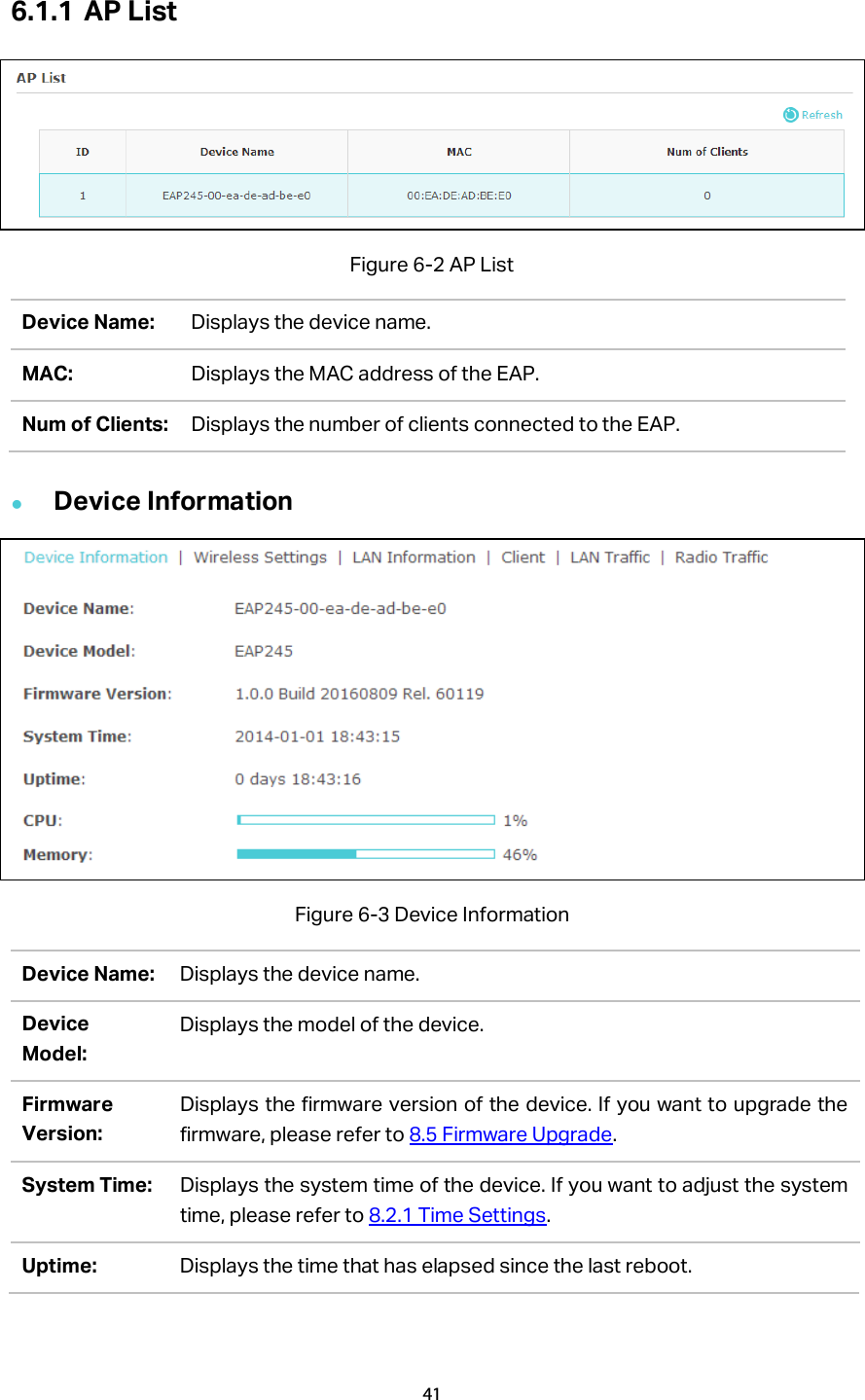 6.1.1 AP List    Figure 6-2 AP List Device Name: Displays the device name.   MAC: Displays the MAC address of the EAP. Num of Clients: Displays the number of clients connected to the EAP.  Device Information  Figure 6-3 Device Information Device Name: Displays the device name.   Device Model: Displays the model of the device. Firmware Version: Displays the firmware version of the device. If you want to upgrade the firmware, please refer to 8.5 Firmware Upgrade. System Time: Displays the system time of the device. If you want to adjust the system time, please refer to 8.2.1 Time Settings. Uptime: Displays the time that has elapsed since the last reboot. 41  