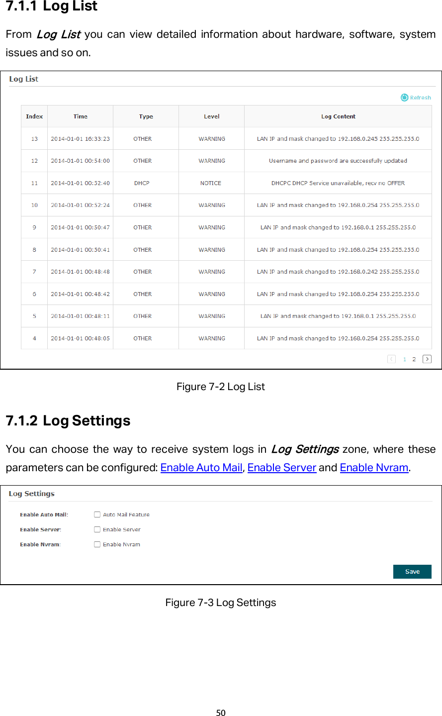 7.1.1 Log List From Log List you can view detailed information about hardware, software, system issues and so on.  Figure 7-2 Log List 7.1.2 Log Settings You can choose the way to receive system logs in Log Settings zone, where these parameters can be configured: Enable Auto Mail, Enable Server and Enable Nvram.  Figure 7-3 Log Settings 50  