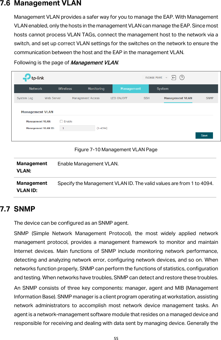 7.6 Management VLAN Management VLAN provides a safer way for you to manage the EAP. With Management VLAN enabled, only the hosts in the management VLAN can manage the EAP. Since most hosts cannot process VLAN TAGs, connect the management host to the network via a switch, and set up correct VLAN settings for the switches on the network to ensure the communication between the host and the EAP in the management VLAN. Following is the page of Management VLAN.  Figure 7-10 Management VLAN Page Management VLAN: Enable Management VLAN. Management VLAN ID: Specify the Management VLAN ID. The valid values are from 1 to 4094. 7.7 SNMP The device can be configured as an SNMP agent. SNMP (Simple Network Management Protocol), the most widely applied network management protocol, provides a management framework to monitor and maintain Internet devices. Main functions of SNMP include monitoring network performance, detecting and analyzing network error, configuring network devices, and so on. When networks function properly, SNMP can perform the functions of statistics, configuration and testing. When networks have troubles, SNMP can detect and restore these troubles. An SNMP consists of three key components: manager, agent and MIB (Management Information Base). SNMP manager is a client program operating at workstation, assisting network administrators to accomplish most network device management tasks. An agent is a network-management software module that resides on a managed device and responsible for receiving and dealing with data sent by managing device. Generally the 55  