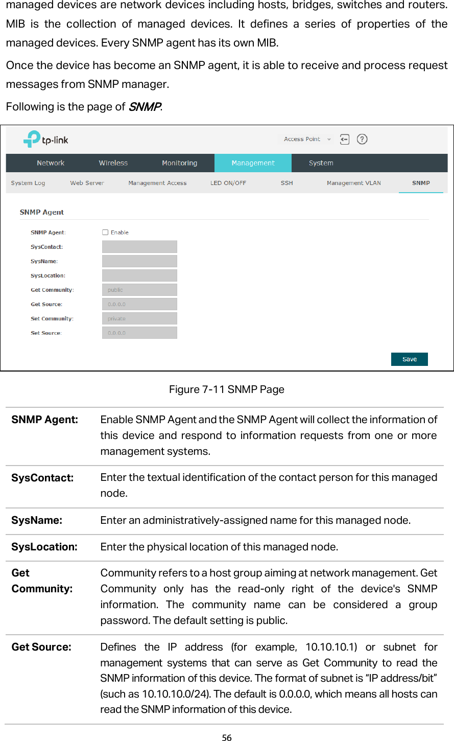 managed devices are network devices including hosts, bridges, switches and routers. MIB is the collection of managed devices. It defines a series of properties of the managed devices. Every SNMP agent has its own MIB. Once the device has become an SNMP agent, it is able to receive and process request messages from SNMP manager. Following is the page of SNMP.  Figure 7-11 SNMP Page SNMP Agent: Enable SNMP Agent and the SNMP Agent will collect the information of this device and respond to information requests from one or more management systems. SysContact: Enter the textual identification of the contact person for this managed node. SysName: Enter an administratively-assigned name for this managed node. SysLocation: Enter the physical location of this managed node. Get Community: Community refers to a host group aiming at network management. Get Community only has the read-only right of the device&apos;s SNMP information. The community name can be considered a group password. The default setting is public. Get Source: Defines the IP address (for example, 10.10.10.1) or subnet for management systems that can serve as Get Community to read the SNMP information of this device. The format of subnet is “IP address/bit” (such as 10.10.10.0/24). The default is 0.0.0.0, which means all hosts can read the SNMP information of this device. 56  