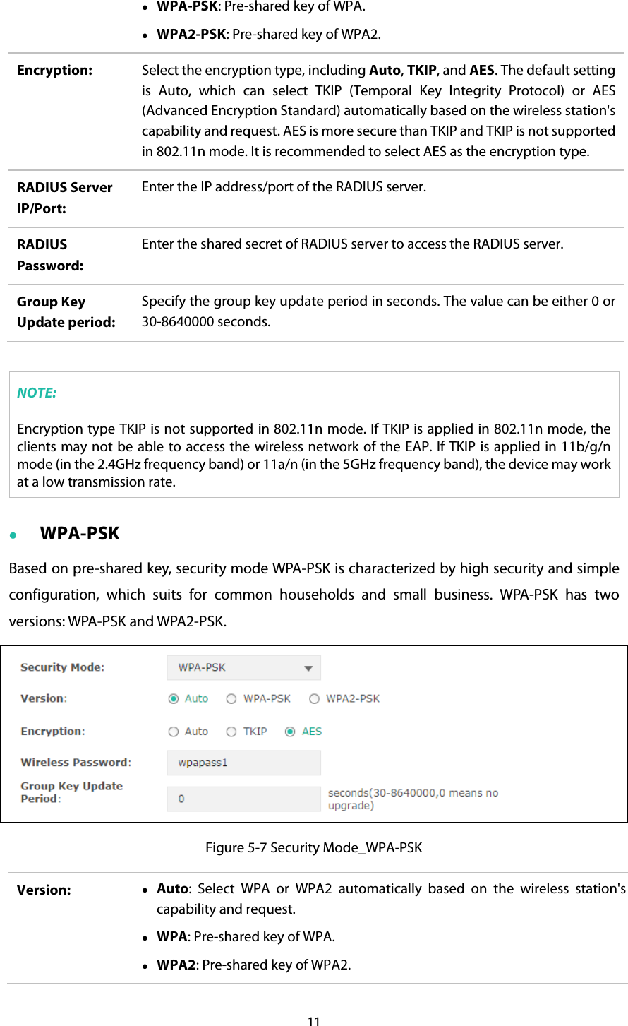  WPA-PSK: Pre-shared key of WPA.  WPA2-PSK: Pre-shared key of WPA2. Encryption:  Select the encryption type, including Auto, TKIP, and AES. The default setting is Auto, which can select TKIP (Temporal Key Integrity Protocol) or AES (Advanced Encryption Standard) automatically based on the wireless station&apos;s capability and request. AES is more secure than TKIP and TKIP is not supported in 802.11n mode. It is recommended to select AES as the encryption type. RADIUS Server IP/Port: Enter the IP address/port of the RADIUS server. RADIUS Password: Enter the shared secret of RADIUS server to access the RADIUS server. Group Key Update period: Specify the group key update period in seconds. The value can be either 0 or 30-8640000 seconds.  NOTE: Encryption type TKIP is not supported in 802.11n mode. If TKIP is applied in 802.11n mode, the clients may not be able to access the wireless network of the EAP. If TKIP is applied in 11b/g/n mode (in the 2.4GHz frequency band) or 11a/n (in the 5GHz frequency band), the device may work at a low transmission rate.  WPA-PSK Based on pre-shared key, security mode WPA-PSK is characterized by high security and simple configuration, which suits for common households and small business. WPA-PSK has two versions: WPA-PSK and WPA2-PSK.  Figure 5-7 Security Mode_WPA-PSK Version:   Auto:  Select WPA or WPA2 automatically based on the wireless station&apos;s capability and request.  WPA: Pre-shared key of WPA.  WPA2: Pre-shared key of WPA2. 11  