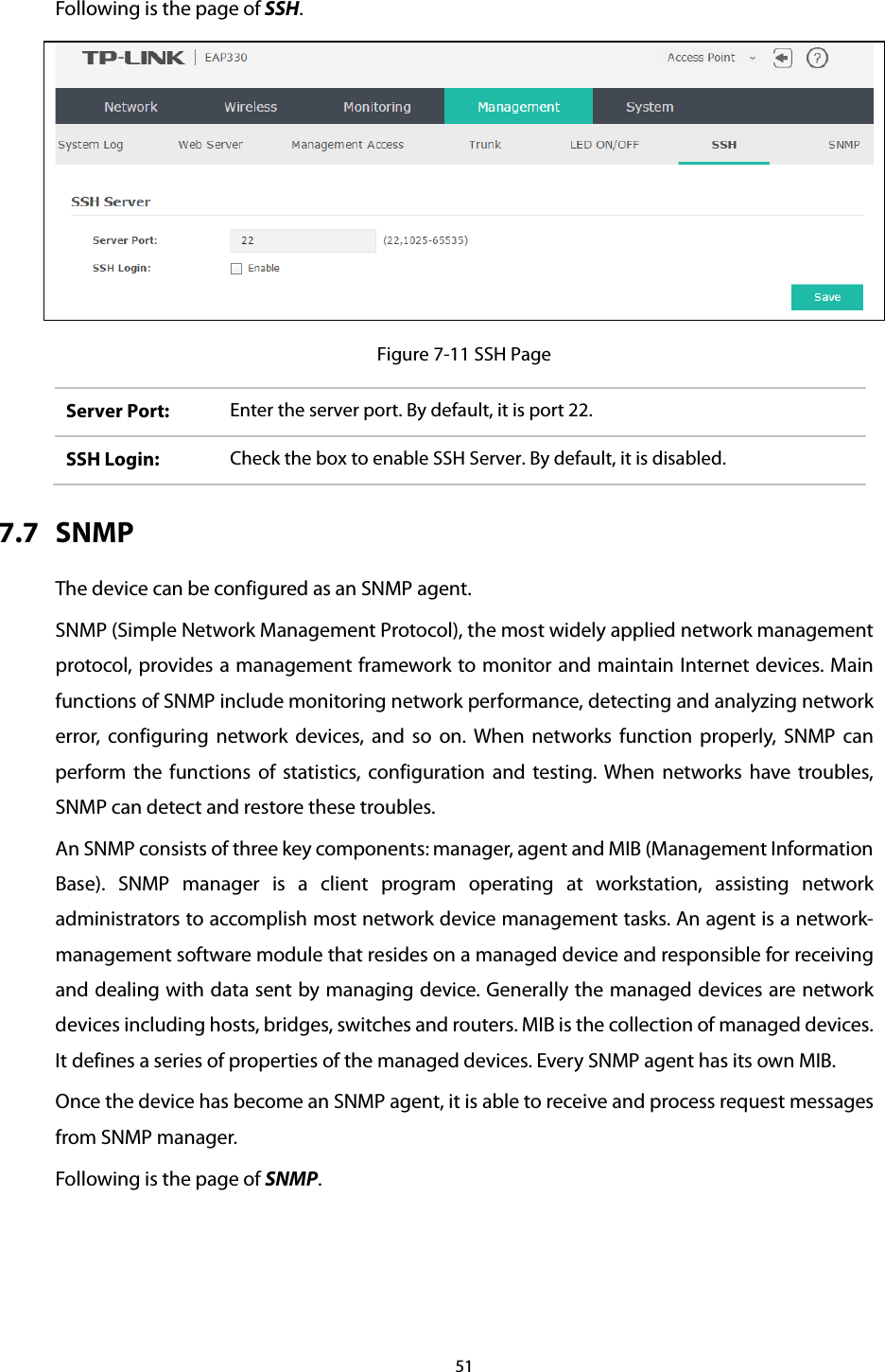 Following is the page of SSH.  Figure 7-11 SSH Page Server Port: Enter the server port. By default, it is port 22. SSH Login:  Check the box to enable SSH Server. By default, it is disabled. 7.7 SNMP The device can be configured as an SNMP agent. SNMP (Simple Network Management Protocol), the most widely applied network management protocol, provides a management framework to monitor and maintain Internet devices. Main functions of SNMP include monitoring network performance, detecting and analyzing network error, configuring network devices, and so on. When networks function properly, SNMP can perform the functions of statistics, configuration and testing. When networks have troubles, SNMP can detect and restore these troubles. An SNMP consists of three key components: manager, agent and MIB (Management Information Base). SNMP manager is a client program operating at workstation, assisting network administrators to accomplish most network device management tasks. An agent is a network-management software module that resides on a managed device and responsible for receiving and dealing with data sent by managing device. Generally the managed devices are network devices including hosts, bridges, switches and routers. MIB is the collection of managed devices. It defines a series of properties of the managed devices. Every SNMP agent has its own MIB. Once the device has become an SNMP agent, it is able to receive and process request messages from SNMP manager. Following is the page of SNMP. 51  