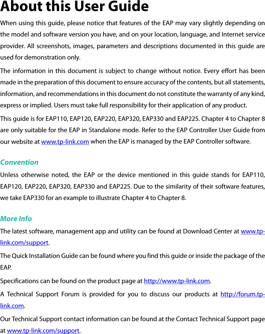 About this User Guide When using this guide, please notice that features of the EAP may vary slightly depending on the model and software version you have, and on your location, language, and Internet service provider. All screenshots, images, parameters and descriptions documented in this guide are used for demonstration only. The information in this document is subject to change without notice. Every effort has been made in the preparation of this document to ensure accuracy of the contents, but all statements, information, and recommendations in this document do not constitute the warranty of any kind, express or implied. Users must take full responsibility for their application of any product. This guide is for EAP110, EAP120, EAP220, EAP320, EAP330 and EAP225. Chapter 4 to Chapter 8 are only suitable for the EAP in Standalone mode. Refer to the EAP Controller User Guide from our website at www.tp-link.com when the EAP is managed by the EAP Controller software. Convention Unless otherwise noted, the EAP or the device mentioned in this guide stands for EAP110, EAP120, EAP220, EAP320, EAP330 and EAP225. Due to the similarity of their software features, we take EAP330 for an example to illustrate Chapter 4 to Chapter 8. More Info The latest software, management app and utility can be found at Download Center at www.tp-link.com/support. The Quick Installation Guide can be found where you find this guide or inside the package of the EAP. Specifications can be found on the product page at http://www.tp-link.com. A Technical Support Forum is provided for you to discuss our products at http://forum.tp-link.com. Our Technical Support contact information can be found at the Contact Technical Support page at www.tp-link.com/support.