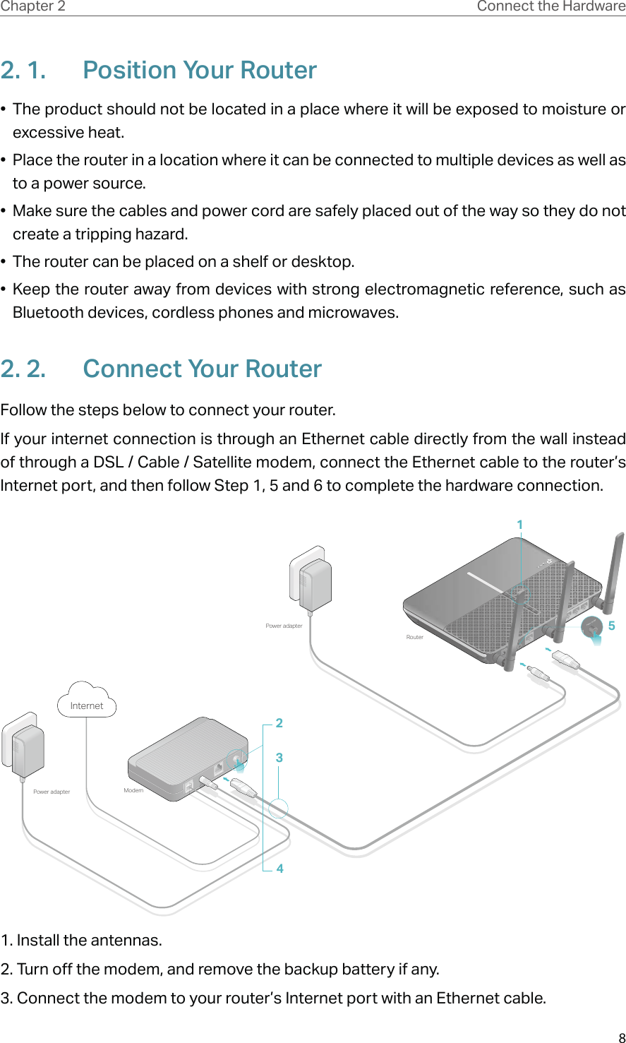 8Chapter 2 Connect the Hardware2. 1.  Position Your Router•  The product should not be located in a place where it will be exposed to moisture or excessive heat.•  Place the router in a location where it can be connected to multiple devices as well as to a power source.•  Make sure the cables and power cord are safely placed out of the way so they do not create a tripping hazard.•  The router can be placed on a shelf or desktop.• Keep the router away from devices with strong electromagnetic reference, such as Bluetooth devices, cordless phones and microwaves.2. 2.  Connect Your RouterFollow the steps below to connect your router.If your internet connection is through an Ethernet cable directly from the wall instead of through a DSL / Cable / Satellite modem, connect the Ethernet cable to the router’s Internet port, and then follow Step 1, 5 and 6 to complete the hardware connection.5ModemPower adapterPower adapterRouter2134Internet1. Install the antennas.2. Turn off the modem, and remove the backup battery if any.3. Connect the modem to your router’s Internet port with an Ethernet cable.