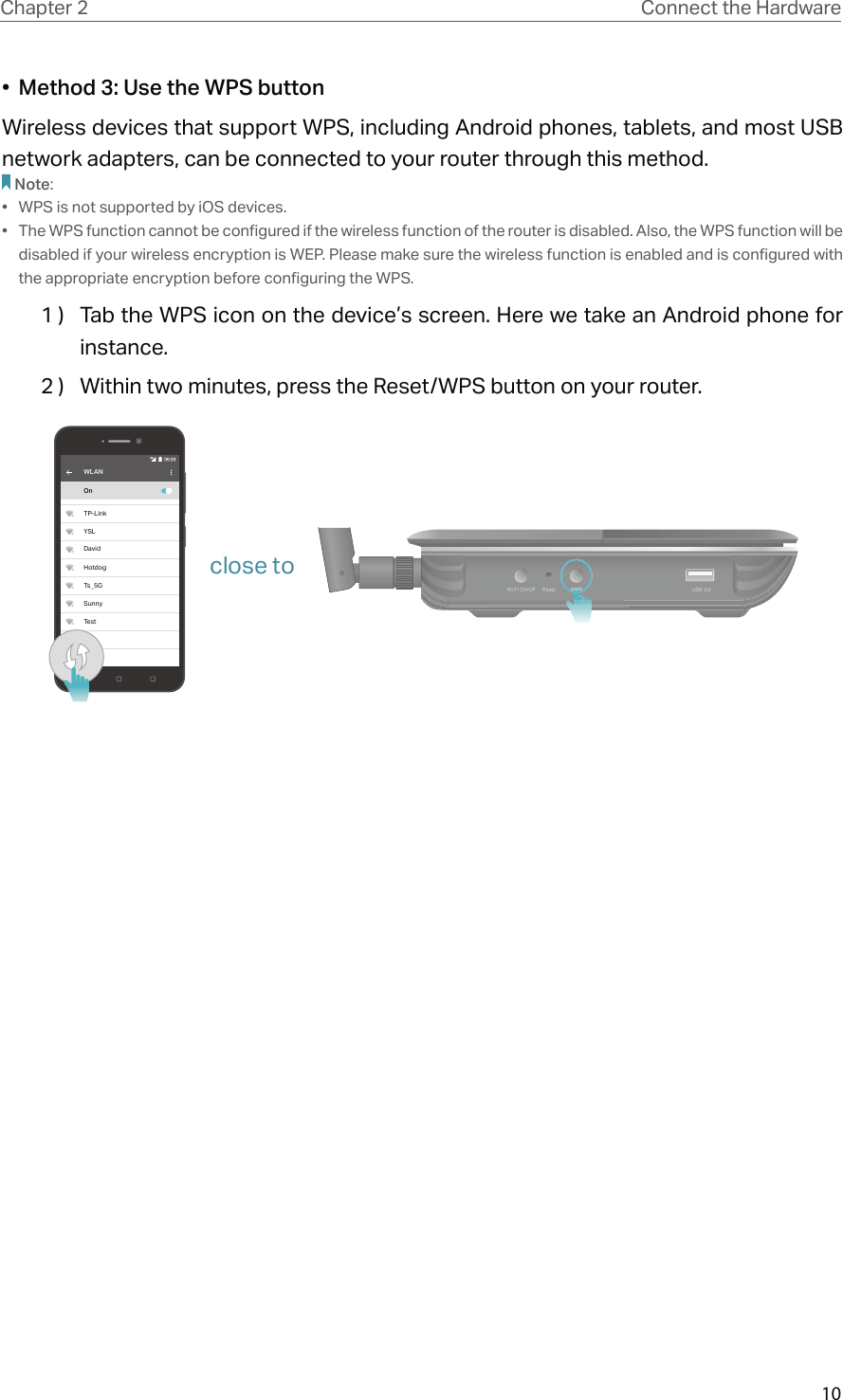 10Chapter 2 Connect the Hardware•  Method 3: Use the WPS buttonWireless devices that support WPS, including Android phones, tablets, and most USB network adapters, can be connected to your router through this method.Note:•  WPS is not supported by iOS devices.•  The WPS function cannot be configured if the wireless function of the router is disabled. Also, the WPS function will be disabled if your wireless encryption is WEP. Please make sure the wireless function is enabled and is configured with the appropriate encryption before configuring the WPS.1 )  Tab the WPS icon on the device’s screen. Here we take an Android phone for instance.2 )  Within two minutes, press the Reset/WPS button on your router. WLANOnTP-LinkYSLDavidHotdogTs_5GSunnyTestclose to