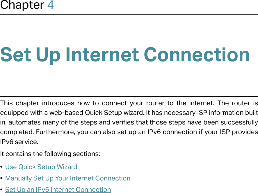 Chapter 4Set Up Internet ConnectionThis chapter introduces how to connect your router to the internet. The router is equipped with a web-based Quick Setup wizard. It has necessary ISP information built in, automates many of the steps and verifies that those steps have been successfully completed. Furthermore, you can also set up an IPv6 connection if your ISP provides IPv6 service.It contains the following sections:•  Use Quick Setup Wizard•  Manually Set Up Your Internet Connection•  Set Up an IPv6 Internet Connection