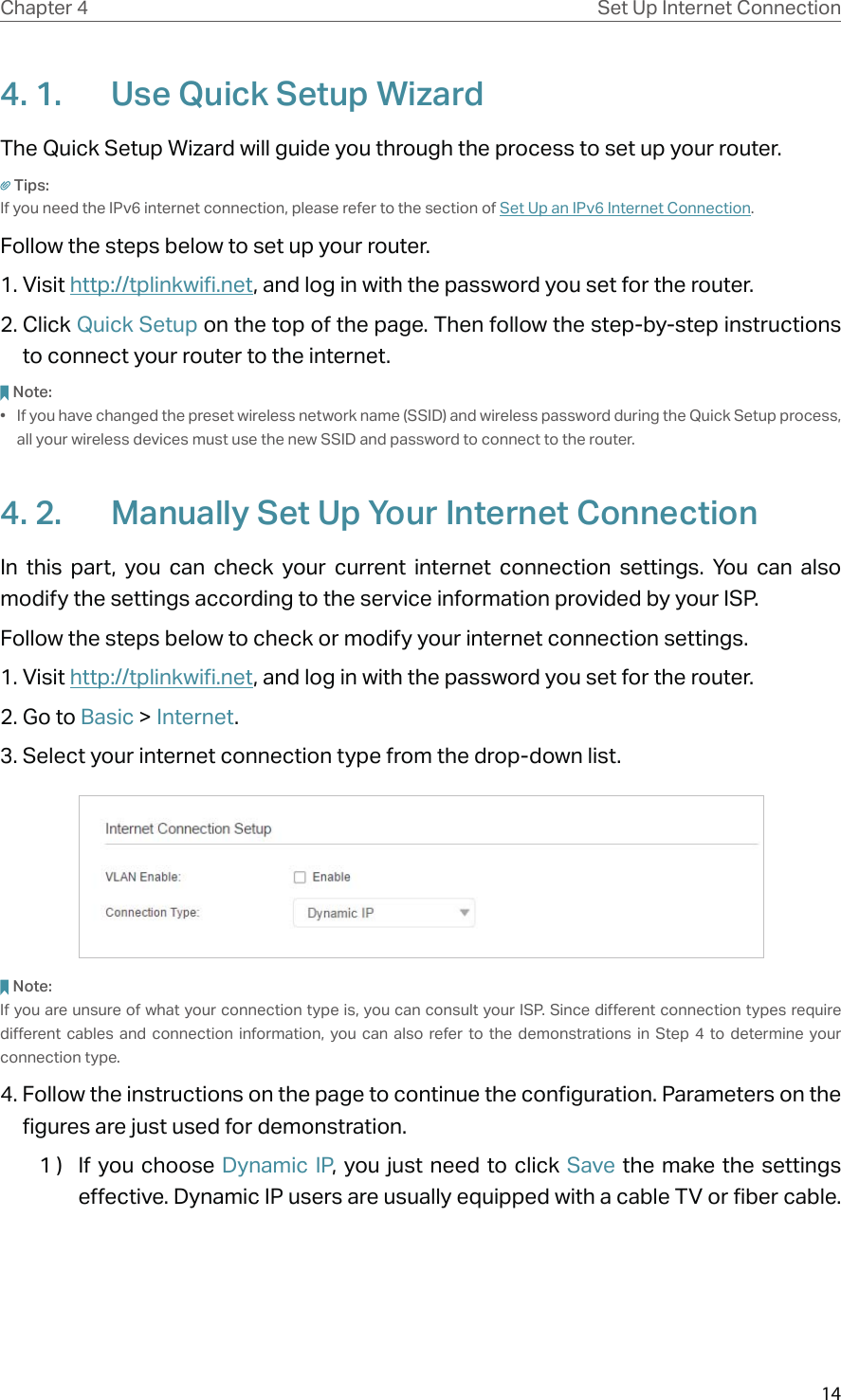 14Chapter 4 Set Up Internet Connection4. 1.  Use Quick Setup WizardThe Quick Setup Wizard will guide you through the process to set up your router.Tips:If you need the IPv6 internet connection, please refer to the section of Set Up an IPv6 Internet Connection.Follow the steps below to set up your router.1. Visit http://tplinkwifi.net, and log in with the password you set for the router.2. Click Quick Setup on the top of the page. Then follow the step-by-step instructions to connect your router to the internet.Note:•  If you have changed the preset wireless network name (SSID) and wireless password during the Quick Setup process, all your wireless devices must use the new SSID and password to connect to the router.4. 2.  Manually Set Up Your Internet Connection In this part, you can check your current internet connection settings. You can also modify the settings according to the service information provided by your ISP.Follow the steps below to check or modify your internet connection settings.1. Visit http://tplinkwifi.net, and log in with the password you set for the router.2. Go to Basic &gt; Internet.3. Select your internet connection type from the drop-down list. Note:If you are unsure of what your connection type is, you can consult your ISP. Since different connection types require different cables and connection information, you can also refer to the demonstrations in Step 4 to determine your connection type.4. Follow the instructions on the page to continue the configuration. Parameters on the figures are just used for demonstration. 1 )  If you choose Dynamic IP, you just need to click Save the make the settings effective. Dynamic IP users are usually equipped with a cable TV or fiber cable.