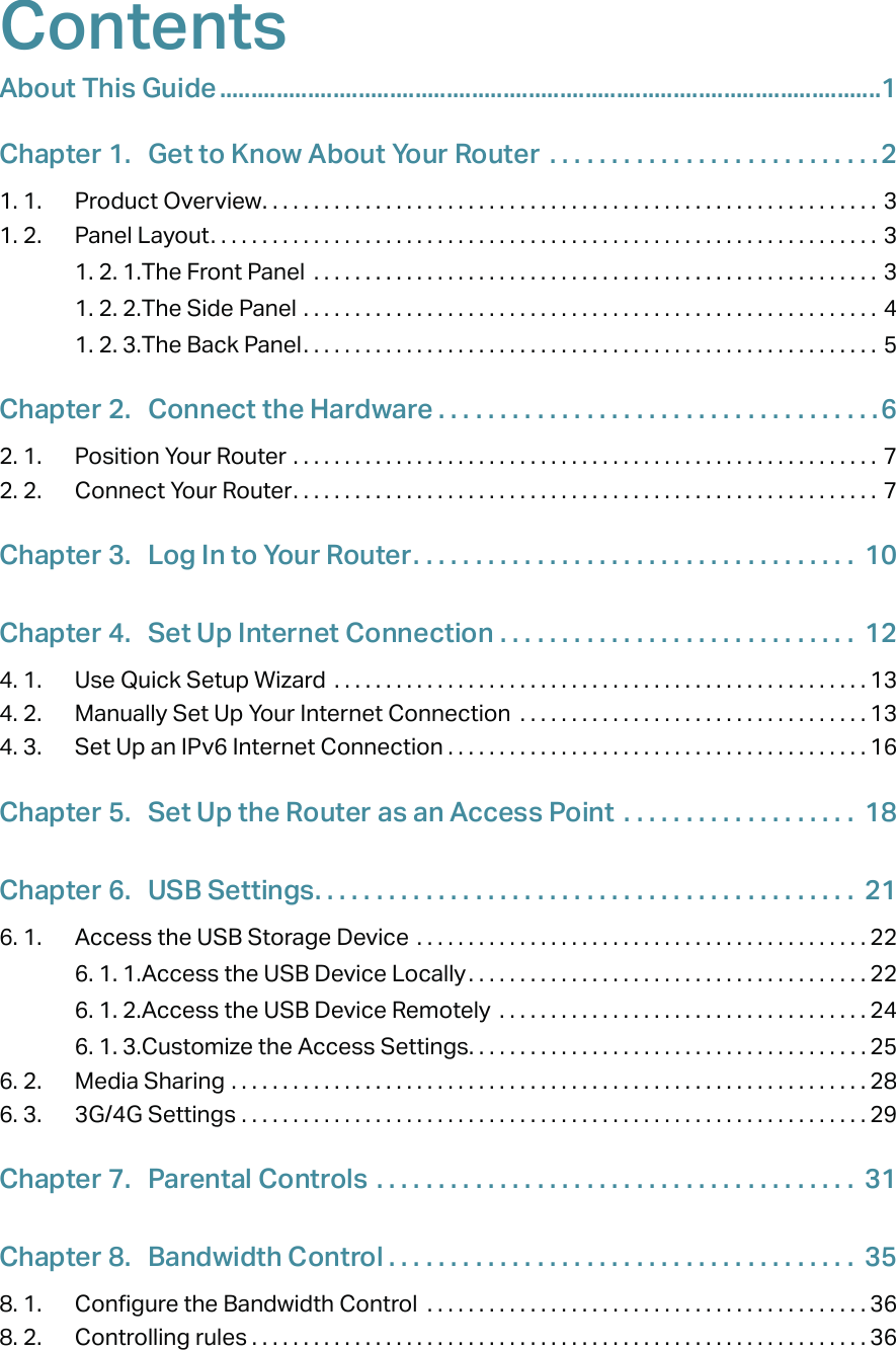 ContentsAbout This Guide .........................................................................................................1Chapter 1.  Get to Know About Your Router  . . . . . . . . . . . . . . . . . . . . . . . . . . .21. 1.  Product Overview. . . . . . . . . . . . . . . . . . . . . . . . . . . . . . . . . . . . . . . . . . . . . . . . . . . . . . . . . . . . 31. 2.  Panel Layout. . . . . . . . . . . . . . . . . . . . . . . . . . . . . . . . . . . . . . . . . . . . . . . . . . . . . . . . . . . . . . . . . 31. 2. 1. The Front Panel  . . . . . . . . . . . . . . . . . . . . . . . . . . . . . . . . . . . . . . . . . . . . . . . . . . . . . . . 31. 2. 2. The Side Panel  . . . . . . . . . . . . . . . . . . . . . . . . . . . . . . . . . . . . . . . . . . . . . . . . . . . . . . . . 41. 2. 3. The Back Panel. . . . . . . . . . . . . . . . . . . . . . . . . . . . . . . . . . . . . . . . . . . . . . . . . . . . . . . . 5Chapter 2.  Connect the Hardware . . . . . . . . . . . . . . . . . . . . . . . . . . . . . . . . . . . .62. 1.  Position Your Router  . . . . . . . . . . . . . . . . . . . . . . . . . . . . . . . . . . . . . . . . . . . . . . . . . . . . . . . . . 72. 2.  Connect Your Router. . . . . . . . . . . . . . . . . . . . . . . . . . . . . . . . . . . . . . . . . . . . . . . . . . . . . . . . .  7Chapter 3.  Log In to Your Router. . . . . . . . . . . . . . . . . . . . . . . . . . . . . . . . . . . .  10Chapter 4.  Set Up Internet Connection  . . . . . . . . . . . . . . . . . . . . . . . . . . . . .  124. 1.  Use Quick Setup Wizard  . . . . . . . . . . . . . . . . . . . . . . . . . . . . . . . . . . . . . . . . . . . . . . . . . . . . 134. 2.  Manually Set Up Your Internet Connection  . . . . . . . . . . . . . . . . . . . . . . . . . . . . . . . . . . 134. 3.  Set Up an IPv6 Internet Connection . . . . . . . . . . . . . . . . . . . . . . . . . . . . . . . . . . . . . . . . . 16Chapter 5.  Set Up the Router as an Access Point  . . . . . . . . . . . . . . . . . . .  18Chapter 6.  USB Settings. . . . . . . . . . . . . . . . . . . . . . . . . . . . . . . . . . . . . . . . . . . .  216. 1.  Access the USB Storage Device  . . . . . . . . . . . . . . . . . . . . . . . . . . . . . . . . . . . . . . . . . . . . 226. 1. 1. Access the USB Device Locally. . . . . . . . . . . . . . . . . . . . . . . . . . . . . . . . . . . . . . . 226. 1. 2. Access the USB Device Remotely  . . . . . . . . . . . . . . . . . . . . . . . . . . . . . . . . . . . . 246. 1. 3. Customize the Access Settings. . . . . . . . . . . . . . . . . . . . . . . . . . . . . . . . . . . . . . . 256. 2.  Media Sharing  . . . . . . . . . . . . . . . . . . . . . . . . . . . . . . . . . . . . . . . . . . . . . . . . . . . . . . . . . . . . . . 286. 3.  3G/4G Settings  . . . . . . . . . . . . . . . . . . . . . . . . . . . . . . . . . . . . . . . . . . . . . . . . . . . . . . . . . . . . . 29Chapter 7.  Parental Controls  . . . . . . . . . . . . . . . . . . . . . . . . . . . . . . . . . . . . . . .  31Chapter 8.  Bandwidth Control . . . . . . . . . . . . . . . . . . . . . . . . . . . . . . . . . . . . . .  358. 1.  Configure the Bandwidth Control  . . . . . . . . . . . . . . . . . . . . . . . . . . . . . . . . . . . . . . . . . . . 368. 2.  Controlling rules . . . . . . . . . . . . . . . . . . . . . . . . . . . . . . . . . . . . . . . . . . . . . . . . . . . . . . . . . . . . 36