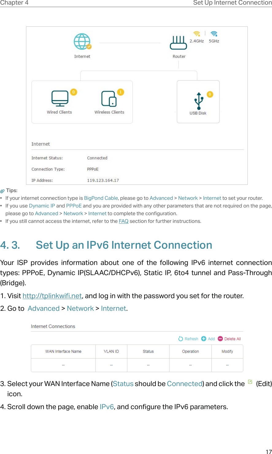 17Chapter 4 Set Up Internet Connection Tips: •  If your internet connection type is BigPond Cable, please go to Advanced &gt; Network &gt; Internet to set your router.• If you use Dynamic IP and PPPoE and you are provided with any other parameters that are not required on the page, please go to Advanced &gt; Network &gt; Internet to complete the configuration.•  If you still cannot access the internet, refer to the FAQ section for further instructions.4. 3.  Set Up an IPv6 Internet ConnectionYour ISP provides information about one of the following IPv6 internet connection types: PPPoE, Dynamic IP(SLAAC/DHCPv6), Static IP, 6to4 tunnel and Pass-Through (Bridge).1. Visit http://tplinkwifi.net, and log in with the password you set for the router.2. Go to  Advanced &gt; Network &gt; Internet. 3. Select your WAN Interface Name (Status should be Connected) and click the    (Edit) icon.4. Scroll down the page, enable IPv6, and configure the IPv6 parameters.