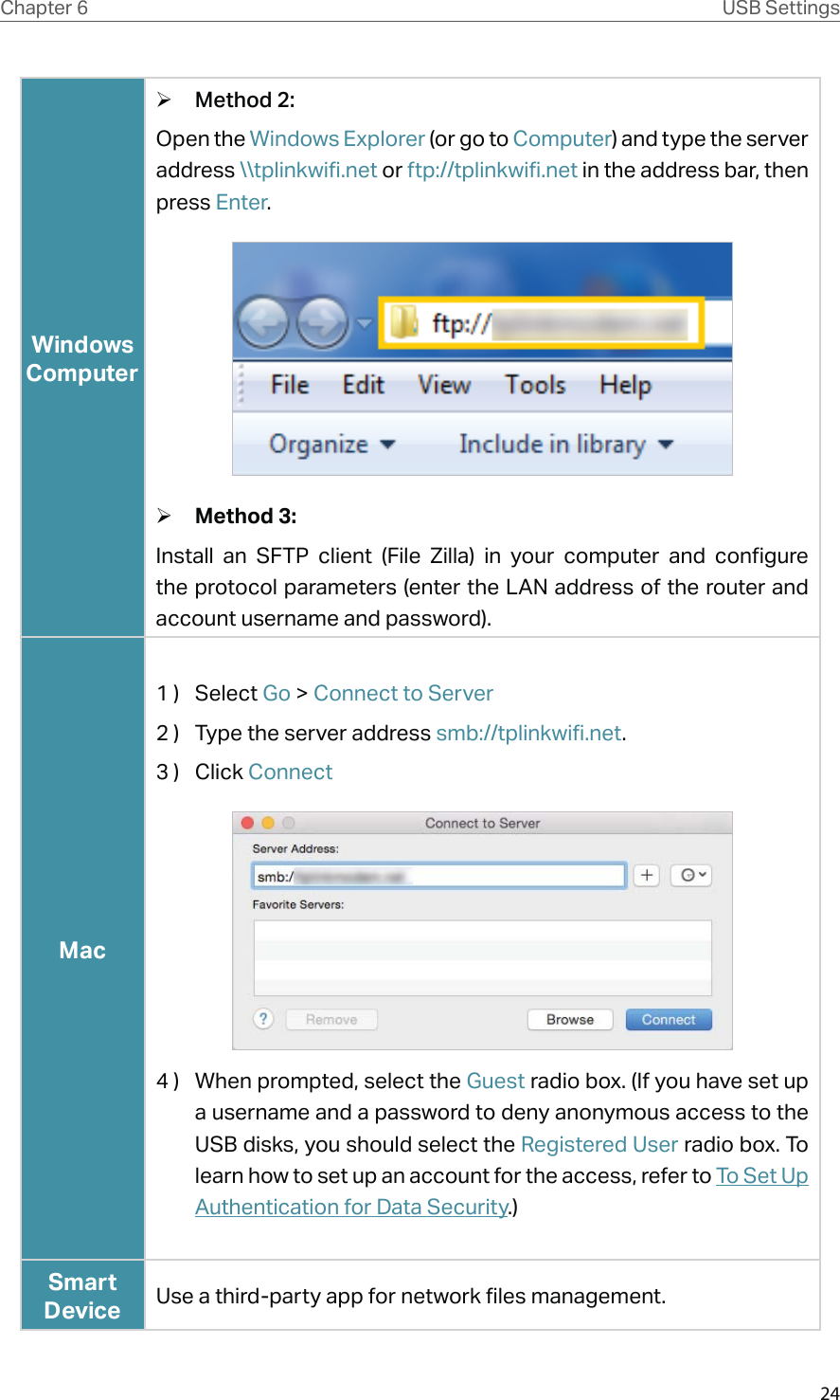 24Chapter 6 USB SettingsWindows Computer ¾Method 2:Open the Windows Explorer (or go to Computer) and type the server address \\tplinkwifi.net or ftp://tplinkwifi.net in the address bar, then press Enter. ¾Method 3:Install an SFTP client (File Zilla) in your computer and configure the protocol parameters (enter the LAN address of the router and account username and password).Mac1 )  Select Go &gt; Connect to Server2 )  Type the server address smb://tplinkwifi.net. 3 )  Click Connect4 )  When prompted, select the Guest radio box. (If you have set up a username and a password to deny anonymous access to the USB disks, you should select the Registered User radio box. To learn how to set up an account for the access, refer to To Set Up Authentication for Data Security.)Smart Device Use a third-party app for network files management.