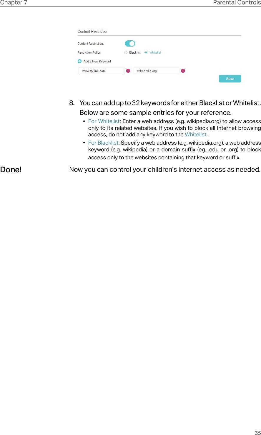 35Chapter 7 Parental Controls8.  You can add up to 32 keywords for either Blacklist or Whitelist. Below are some sample entries for your reference.•  For Whitelist: Enter a web address (e.g. wikipedia.org) to allow access only to its related websites. If you wish to block all Internet browsing access, do not add any keyword to the Whitelist.•  For Blacklist: Specify a web address (e.g. wikipedia.org), a web address keyword (e.g. wikipedia) or a domain suffix (eg. .edu or .org) to block access only to the websites containing that keyword or suffix.Now you can control your children’s internet access as needed.Done!