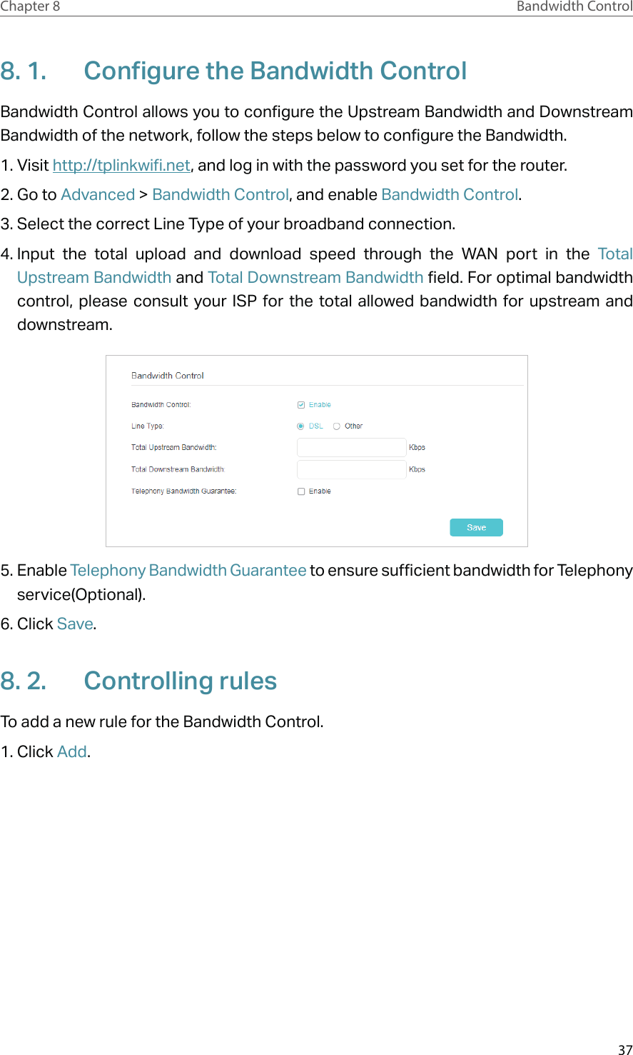 37Chapter 8 Bandwidth Control8. 1.  Configure the Bandwidth ControlBandwidth Control allows you to configure the Upstream Bandwidth and Downstream Bandwidth of the network, follow the steps below to configure the Bandwidth.1. Visit http://tplinkwifi.net, and log in with the password you set for the router.2. Go to Advanced &gt; Bandwidth Control, and enable Bandwidth Control.3. Select the correct Line Type of your broadband connection.4. Input the total upload and download speed through the WAN port in the Total Upstream Bandwidth and Total Downstream Bandwidth field. For optimal bandwidth control, please consult your ISP for the total allowed bandwidth for upstream and downstream.5. Enable Telephony Bandwidth Guarantee to ensure sufficient bandwidth for Telephony service(Optional).6. Click Save.8. 2.  Controlling rulesTo add a new rule for the Bandwidth Control.1. Click Add.