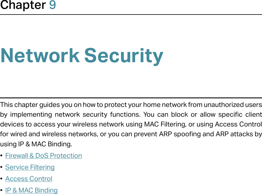 Chapter 9Network SecurityThis chapter guides you on how to protect your home network from unauthorized users by implementing network security functions. You can block or allow specific client devices to access your wireless network using MAC Filtering, or using Access Control for wired and wireless networks, or you can prevent ARP spoofing and ARP attacks by using IP &amp; MAC Binding.•  Firewall &amp; DoS Protection•  Service Filtering•  Access Control•  IP &amp; MAC Binding