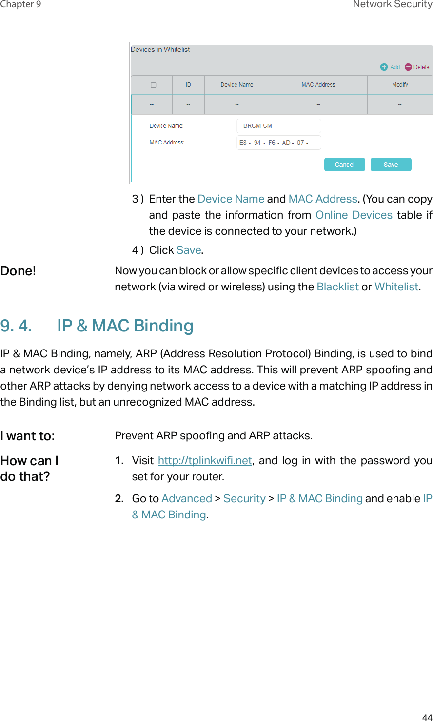 44Chapter 9 Network Security3 )  Enter the Device Name and MAC Address. (You can copy and paste the information from Online Devices table if the device is connected to your network.)4 )  Click Save.Now you can block or allow specific client devices to access your network (via wired or wireless) using the Blacklist or Whitelist.9. 4.  IP &amp; MAC BindingIP &amp; MAC Binding, namely, ARP (Address Resolution Protocol) Binding, is used to bind a network device’s IP address to its MAC address. This will prevent ARP spoofing and other ARP attacks by denying network access to a device with a matching IP address in the Binding list, but an unrecognized MAC address.Prevent ARP spoofing and ARP attacks.1.  Visit  http://tplinkwifi.net, and log in with the password you set for your router.2.  Go to Advanced &gt; Security &gt; IP &amp; MAC Binding and enable IP &amp; MAC Binding.Done!I want to:How can I do that?