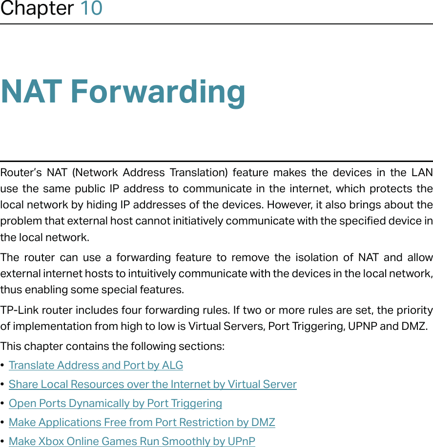 Chapter 10NAT ForwardingRouter’s NAT (Network Address Translation) feature makes the devices in the LAN use the same public IP address to communicate in the internet, which protects the local network by hiding IP addresses of the devices. However, it also brings about the problem that external host cannot initiatively communicate with the specified device in the local network.The router can use a forwarding feature to remove the isolation of NAT and allow external internet hosts to intuitively communicate with the devices in the local network, thus enabling some special features.TP-Link router includes four forwarding rules. If two or more rules are set, the priority of implementation from high to low is Virtual Servers, Port Triggering, UPNP and DMZ.This chapter contains the following sections:•  Translate Address and Port by ALG•  Share Local Resources over the Internet by Virtual Server•  Open Ports Dynamically by Port Triggering•  Make Applications Free from Port Restriction by DMZ•  Make Xbox Online Games Run Smoothly by UPnP