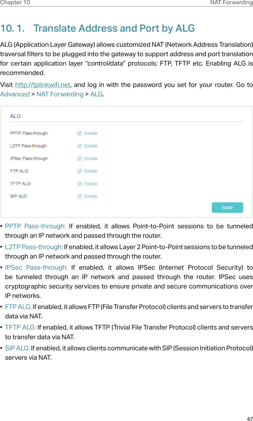 47Chapter 10 NAT Forwarding10. 1.  Translate Address and Port by ALGALG (Application Layer Gateway) allows customized NAT (Network Address Translation) traversal filters to be plugged into the gateway to support address and port translation for certain application layer “control/data” protocols: FTP, TFTP etc. Enabling ALG is recommended.Visit  http://tplinkwifi.net, and log in with the password you set for your router. Go to Advanced &gt; NAT Forwarding &gt; ALG.•  PPTP Pass-through: If enabled, it allows Point-to-Point sessions to be tunneled through an IP network and passed through the router.•  L2TP Pass-through: If enabled, it allows Layer 2 Point-to-Point sessions to be tunneled through an IP network and passed through the router.•  IPSec Pass-through: If enabled, it allows IPSec (Internet Protocol Security) to be tunneled through an IP network and passed through the router. IPSec uses cryptographic security services to ensure private and secure communications over IP networks.•  FTP ALG: If enabled, it allows FTP (File Transfer Protocol) clients and servers to transfer data via NAT.•  TFTP ALG: If enabled, it allows TFTP (Trivial File Transfer Protocol) clients and servers to transfer data via NAT.•  SIP ALG: If enabled, it allows clients communicate with SIP (Session Initiation Protocol) servers via NAT.