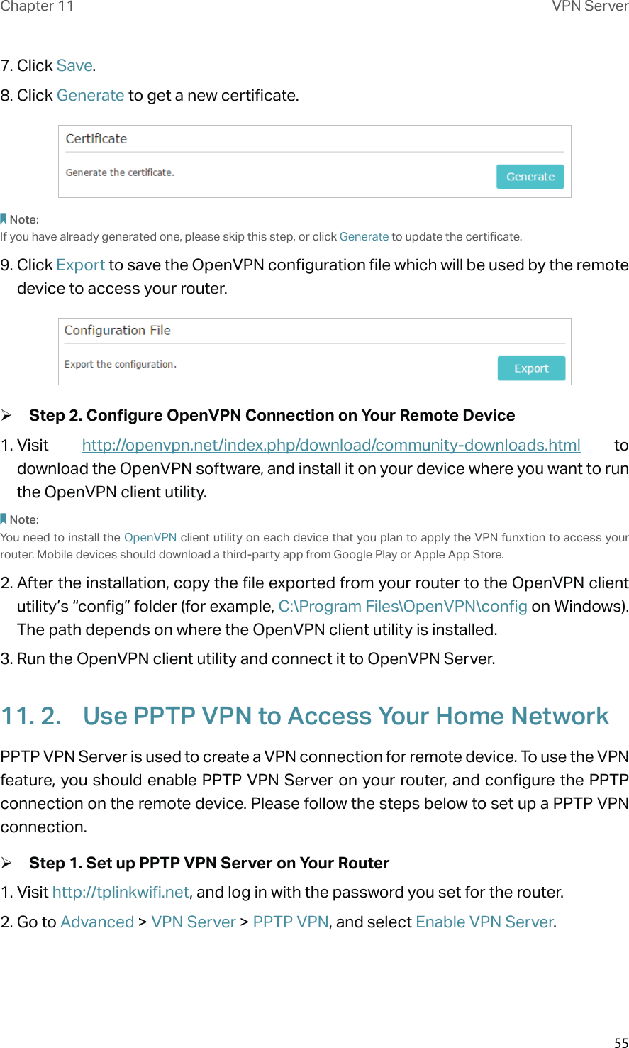 55Chapter 11 VPN Server7. Click Save.8. Click Generate to get a new certificate. Note:If you have already generated one, please skip this step, or click Generate to update the certificate.9. Click Export to save the OpenVPN configuration file which will be used by the remote device to access your router. ¾Step 2. Configure OpenVPN Connection on Your Remote Device1. Visit  http://openvpn.net/index.php/download/community-downloads.html to download the OpenVPN software, and install it on your device where you want to run the OpenVPN client utility.Note:You need to install the OpenVPN client utility on each device that you plan to apply the VPN funxtion to access your router. Mobile devices should download a third-party app from Google Play or Apple App Store.2. After the installation, copy the file exported from your router to the OpenVPN client utility’s “config” folder (for example, C:\Program Files\OpenVPN\config on Windows). The path depends on where the OpenVPN client utility is installed.3. Run the OpenVPN client utility and connect it to OpenVPN Server.11. 2.  Use PPTP VPN to Access Your Home NetworkPPTP VPN Server is used to create a VPN connection for remote device. To use the VPN feature, you should enable PPTP VPN Server on your router, and configure the PPTP connection on the remote device. Please follow the steps below to set up a PPTP VPN connection. ¾Step 1. Set up PPTP VPN Server on Your Router1. Visit http://tplinkwifi.net, and log in with the password you set for the router.2. Go to Advanced &gt; VPN Server &gt; PPTP VPN, and select Enable VPN Server.