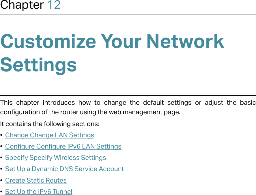 Chapter 12Customize Your Network SettingsThis chapter introduces how to change the default settings or adjust the basic configuration of the router using the web management page.It contains the following sections:•  Change Change LAN Settings•  Configure Configure IPv6 LAN Settings•  Specify Specify Wireless Settings•  Set Up a Dynamic DNS Service Account•  Create Static Routes•  Set Up the IPv6 Tunnel