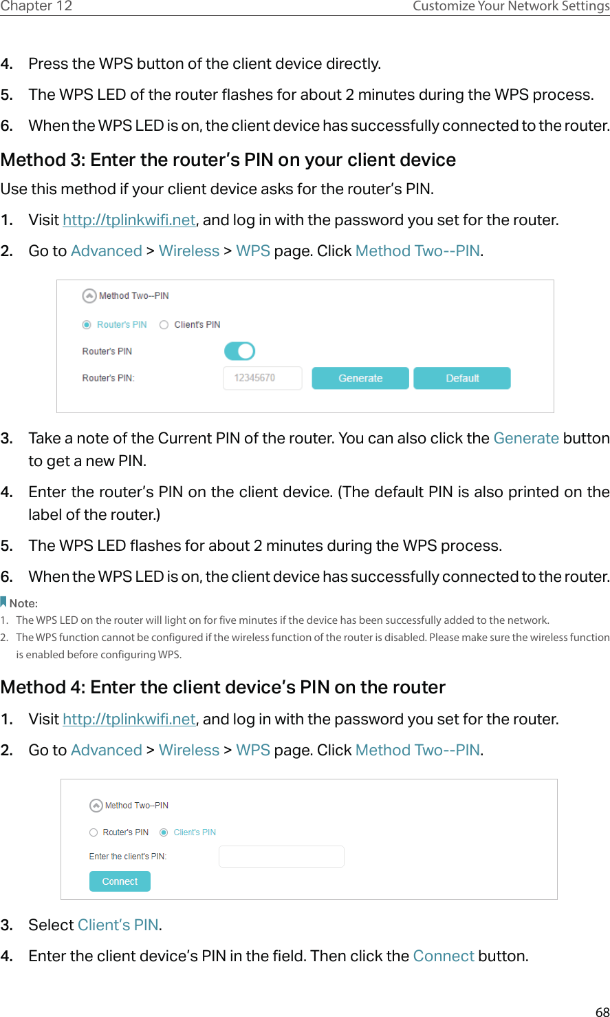 68Chapter 12 Customize Your Network Settings4.  Press the WPS button of the client device directly. 5.  The WPS LED of the router flashes for about 2 minutes during the WPS process. 6.  When the WPS LED is on, the client device has successfully connected to the router. Method 3: Enter the router’s PIN on your client deviceUse this method if your client device asks for the router’s PIN. 1.  Visit http://tplinkwifi.net, and log in with the password you set for the router. 2.  Go to Advanced &gt; Wireless &gt; WPS page. Click Method Two--PIN.3.  Take a note of the Current PIN of the router. You can also click the Generate button to get a new PIN.4.  Enter the router’s PIN on the client device. (The default PIN is also printed on the label of the router.)5.  The WPS LED flashes for about 2 minutes during the WPS process. 6.  When the WPS LED is on, the client device has successfully connected to the router. Note:1.  The WPS LED on the router will light on for five minutes if the device has been successfully added to the network.2.  The WPS function cannot be configured if the wireless function of the router is disabled. Please make sure the wireless function is enabled before configuring WPS.Method 4: Enter the client device’s PIN on the router1.  Visit http://tplinkwifi.net, and log in with the password you set for the router.2.  Go to Advanced &gt; Wireless &gt; WPS page. Click Method Two--PIN.  3.  Select Client’s PIN.4.  Enter the client device’s PIN in the field. Then click the Connect button.