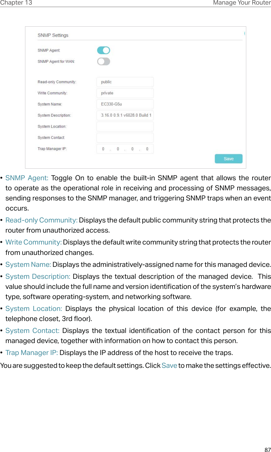 87Chapter 13 Manage Your Router•  SNMP Agent: Toggle On to enable the built-in SNMP agent that allows the router to operate as the operational role in receiving and processing of SNMP messages, sending responses to the SNMP manager, and triggering SNMP traps when an event occurs.•  Read-only Community: Displays the default public community string that protects the router from unauthorized access.•  Write Community: Displays the default write community string that protects the router from unauthorized changes.•  System Name: Displays the administratively-assigned name for this managed device.•  System Description: Displays the textual description of the managed device.  This value should include the full name and version identification of the system’s hardware type, software operating-system, and networking software.•  System Location: Displays the physical location of this device (for example, the telephone closet, 3rd floor).  •  System Contact: Displays the textual identification of the contact person for this managed device, together with information on how to contact this person.•  Trap Manager IP: Displays the IP address of the host to receive the traps.You are suggested to keep the default settings. Click Save to make the settings effective.