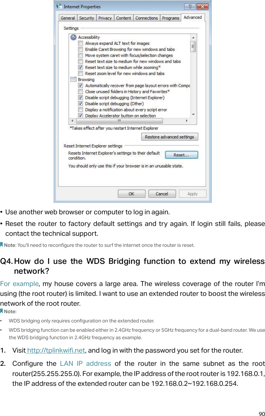 90•  Use another web browser or computer to log in again.• Reset the router to factory default settings and try again. If login still fails, please contact the technical support.Note: You’ll need to reconfigure the router to surf the internet once the router is reset.Q4. How do I use the WDS Bridging function to extend my wireless network?For example, my house covers a large area. The wireless coverage of the router I’m using (the root router) is limited. I want to use an extended router to boost the wireless network of the root router.Note:•  WDS bridging only requires configuration on the extended router.•  WDS bridging function can be enabled either in 2.4GHz frequency or 5GHz frequency for a dual-band router. We use the WDS bridging function in 2.4GHz frequency as example.1.  Visit http://tplinkwifi.net, and log in with the password you set for the router.2.  Configure the LAN IP address of the router in the same subnet as the root router(255.255.255.0). For example, the IP address of the root router is 192.168.0.1, the IP address of the extended router can be 192.168.0.2~192.168.0.254.