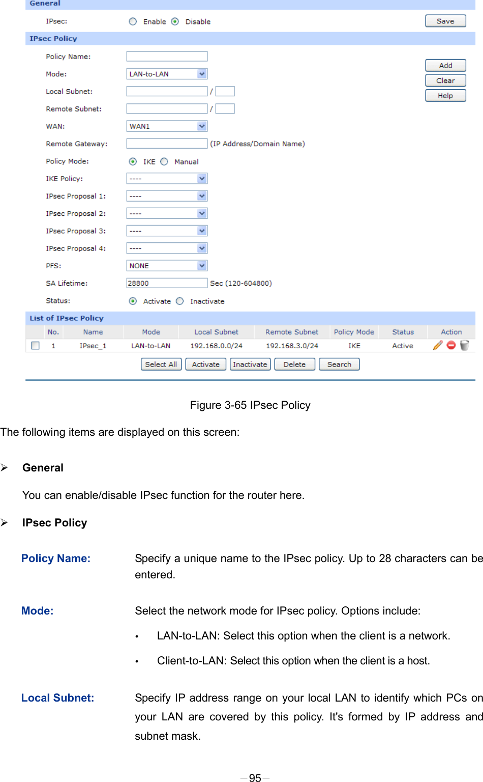  Figure 3-65 IPsec Policy The following items are displayed on this screen:  General You can enable/disable IPsec function for the router here.    IPsec Policy   Policy Name: Specify a unique name to the IPsec policy. Up to 28 characters can be entered.   Mode: Select the network mode for IPsec policy. Options include:  LAN-to-LAN: Select this option when the client is a network.  Client-to-LAN: Select this option when the client is a host. Local Subnet: Specify IP address range on your local LAN to identify which PCs on your LAN are covered by this policy. It&apos;s formed by IP address and subnet mask.   -95- 
