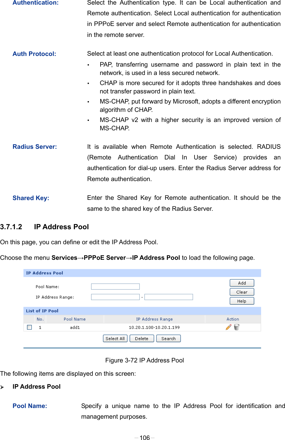  Authentication: Select the Authentication type. It can be Local authentication and Remote authentication. Select Local authentication for authentication in PPPoE server and select Remote authentication for authentication in the remote server.   Auth Protocol: Select at least one authentication protocol for Local Authentication.    PAP, transferring username and password in plain text in the network, is used in a less secured network.    CHAP is more secured for it adopts three handshakes and does not transfer password in plain text.    MS-CHAP, put forward by Microsoft, adopts a different encryption algorithm of CHAP.    MS-CHAP v2 with a higher security is an improved version of MS-CHAP. Radius Server: It is available when Remote Authentication is selected. RADIUS (Remote Authentication Dial In User Service) provides an authentication for dial-up users. Enter the Radius Server address for Remote authentication.   Shared Key: Enter the Shared Key for Remote authentication. It should be the same to the shared key of the Radius Server. 3.7.1.2 IP Address Pool On this page, you can define or edit the IP Address Pool. Choose the menu Services→PPPoE Server→IP Address Pool to load the following page.  Figure 3-72 IP Address Pool The following items are displayed on this screen:  IP Address Pool Pool Name: Specify a unique name to the IP Address Pool for identification and management purposes.   -106- 