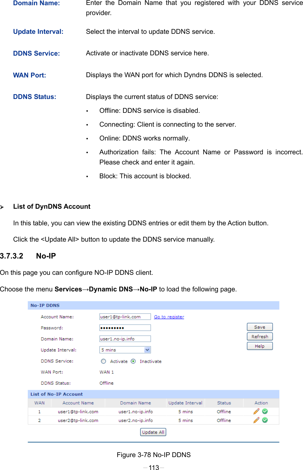  Domain Name: Enter the Domain Name that you registered with your DDNS service provider. Update Interval: Select the interval to update DDNS service. DDNS Service: Activate or inactivate DDNS service here. WAN Port: Displays the WAN port for which Dyndns DDNS is selected. DDNS Status: Displays the current status of DDNS service:  Offline: DDNS service is disabled.  Connecting: Client is connecting to the server.  Online: DDNS works normally.  Authorization fails: The Account Name or Password is incorrect. Please check and enter it again.  Block: This account is blocked.  List of DynDNS Account In this table, you can view the existing DDNS entries or edit them by the Action button. Click the &lt;Update All&gt; button to update the DDNS service manually. 3.7.3.2 No-IP On this page you can configure NO-IP DDNS client. Choose the menu Services→Dynamic DNS→No-IP to load the following page.  Figure 3-78 No-IP DDNS -113- 