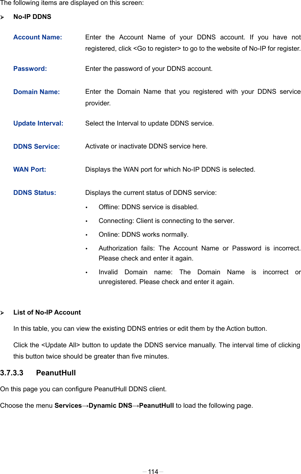  The following items are displayed on this screen:  No-IP DDNS Account Name: Enter the Account Name of your DDNS account. If you have not registered, click &lt;Go to register&gt; to go to the website of No-IP for register. Password: Enter the password of your DDNS account. Domain Name: Enter the Domain Name that you registered with your DDNS service provider. Update Interval: Select the Interval to update DDNS service. DDNS Service: Activate or inactivate DDNS service here. WAN Port: Displays the WAN port for which No-IP DDNS is selected. DDNS Status: Displays the current status of DDNS service:  Offline: DDNS service is disabled.  Connecting: Client is connecting to the server.  Online: DDNS works normally.  Authorization fails: The Account Name or Password is incorrect. Please check and enter it again.  Invalid Domain name: The Domain Name is incorrect or unregistered. Please check and enter it again.  List of No-IP Account In this table, you can view the existing DDNS entries or edit them by the Action button. Click the &lt;Update All&gt; button to update the DDNS service manually. The interval time of clicking this button twice should be greater than five minutes. 3.7.3.3 PeanutHull On this page you can configure PeanutHull DDNS client. Choose the menu Services→Dynamic DNS→PeanutHull to load the following page. -114- 