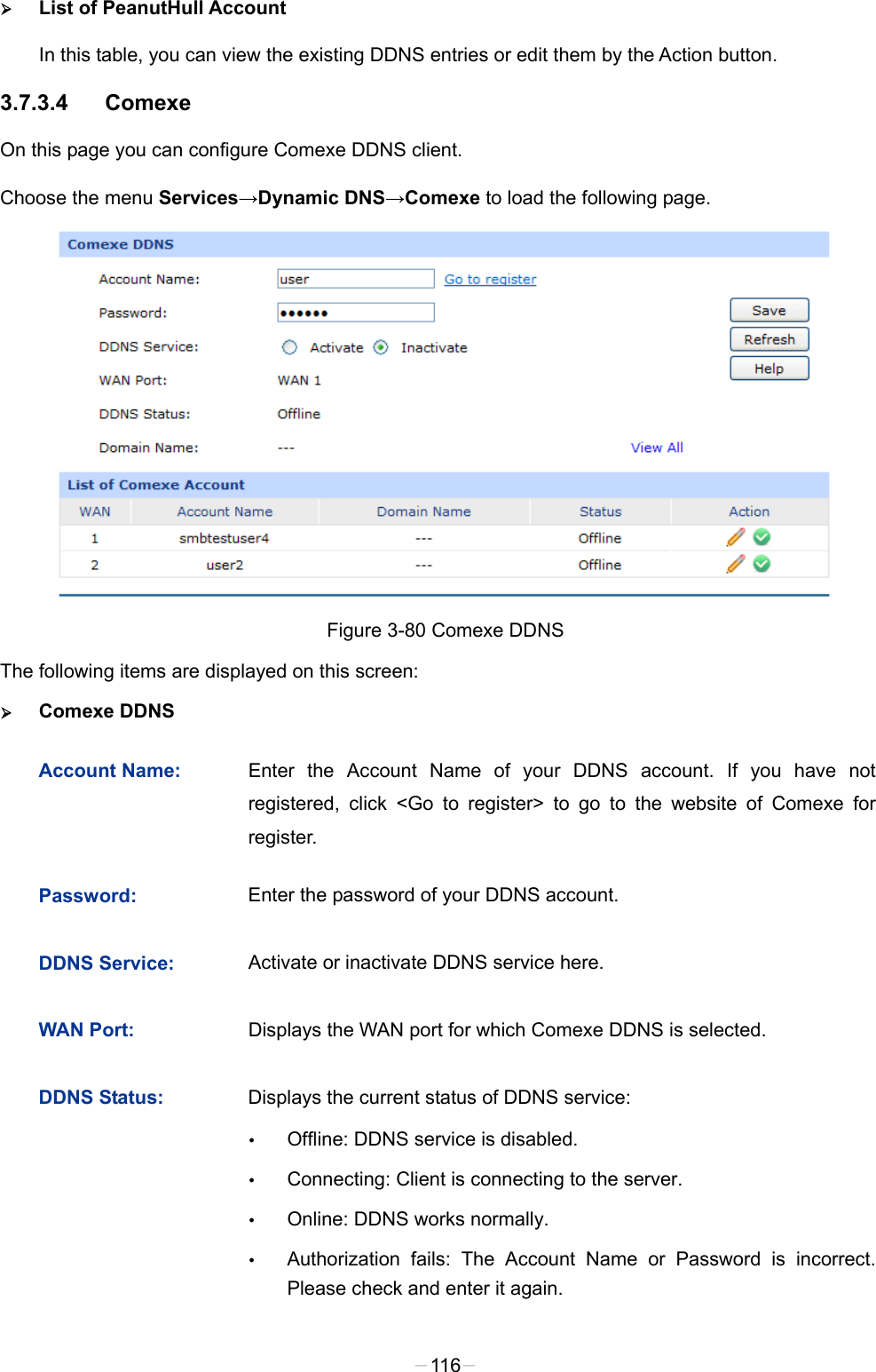   List of PeanutHull Account In this table, you can view the existing DDNS entries or edit them by the Action button. 3.7.3.4 Comexe On this page you can configure Comexe DDNS client. Choose the menu Services→Dynamic DNS→Comexe to load the following page.  Figure 3-80 Comexe DDNS The following items are displayed on this screen:  Comexe DDNS Account Name: Enter the Account Name of your DDNS account. If you have not registered, click &lt;Go to register&gt; to go to the website of Comexe for register. Password: Enter the password of your DDNS account. DDNS Service: Activate or inactivate DDNS service here. WAN Port: Displays the WAN port for which Comexe DDNS is selected. DDNS Status: Displays the current status of DDNS service:  Offline: DDNS service is disabled.  Connecting: Client is connecting to the server.  Online: DDNS works normally.  Authorization fails: The Account Name or Password is incorrect. Please check and enter it again. -116- 