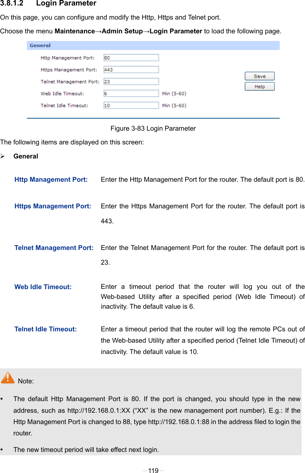  3.8.1.2 Login Parameter On this page, you can configure and modify the Http, Https and Telnet port. Choose the menu Maintenance→Admin Setup→Login Parameter to load the following page.  Figure 3-83 Login Parameter The following items are displayed on this screen:  General Http Management Port: Enter the Http Management Port for the router. The default port is 80. Https Management Port: Enter the Https Management Port for the router. The default port is 443. Telnet Management Port: Enter the Telnet Management Port for the router. The default port is 23. Web Idle Timeout: Enter a timeout period that the router will log you out of the Web-based Utility after a specified period (Web Idle Timeout) of inactivity. The default value is 6. Telnet Idle Timeout: Enter a timeout period that the router will log the remote PCs out of the Web-based Utility after a specified period (Telnet Idle Timeout) of inactivity. The default value is 10.  Note:  The default Http Management Port is 80. If the port is changed, you should type in the new address, such as http://192.168.0.1:XX (“XX” is the new management port number). E.g.: If the Http Management Port is changed to 88, type http://192.168.0.1:88 in the address filed to login the router.  The new timeout period will take effect next login. -119- 