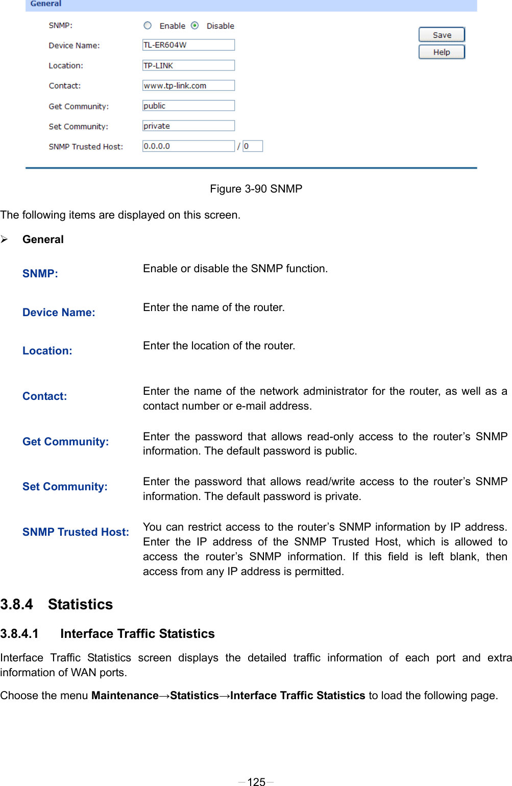   Figure 3-90 SNMP The following items are displayed on this screen.  General SNMP:  Enable or disable the SNMP function. Device Name:  Enter the name of the router. Location:  Enter the location of the router. Contact:  Enter the name of the network administrator for the router, as well as a contact number or e-mail address. Get Community:  Enter the password that allows read-only access to the router’s SNMP information. The default password is public. Set Community:  Enter the password that allows read/write access to the router’s SNMP information. The default password is private. SNMP Trusted Host:  You can restrict access to the router’s SNMP information by IP address. Enter the IP address of the SNMP Trusted Host, which is allowed to access the router’s SNMP information. If this field is left blank, then access from any IP address is permitted. 3.8.4 Statistics 3.8.4.1 Interface Traffic Statistics Interface Traffic Statistics screen displays the detailed traffic information of each port and extra information of WAN ports. Choose the menu Maintenance→Statistics→Interface Traffic Statistics to load the following page. -125- 