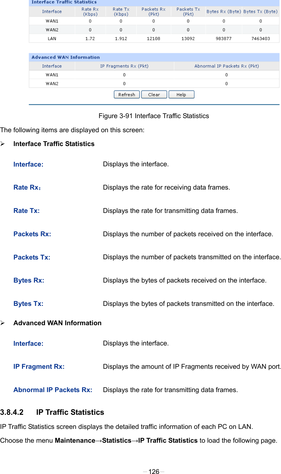   Figure 3-91 Interface Traffic Statistics The following items are displayed on this screen:  Interface Traffic Statistics Interface: Displays the interface. Rate Rx： Displays the rate for receiving data frames. Rate Tx: Displays the rate for transmitting data frames. Packets Rx: Displays the number of packets received on the interface.   Packets Tx: Displays the number of packets transmitted on the interface. Bytes Rx: Displays the bytes of packets received on the interface. Bytes Tx: Displays the bytes of packets transmitted on the interface.  Advanced WAN Information Interface: Displays the interface. IP Fragment Rx: Displays the amount of IP Fragments received by WAN port.  Abnormal IP Packets Rx: Displays the rate for transmitting data frames. 3.8.4.2 IP Traffic Statistics IP Traffic Statistics screen displays the detailed traffic information of each PC on LAN. Choose the menu Maintenance→Statistics→IP Traffic Statistics to load the following page. -126- 