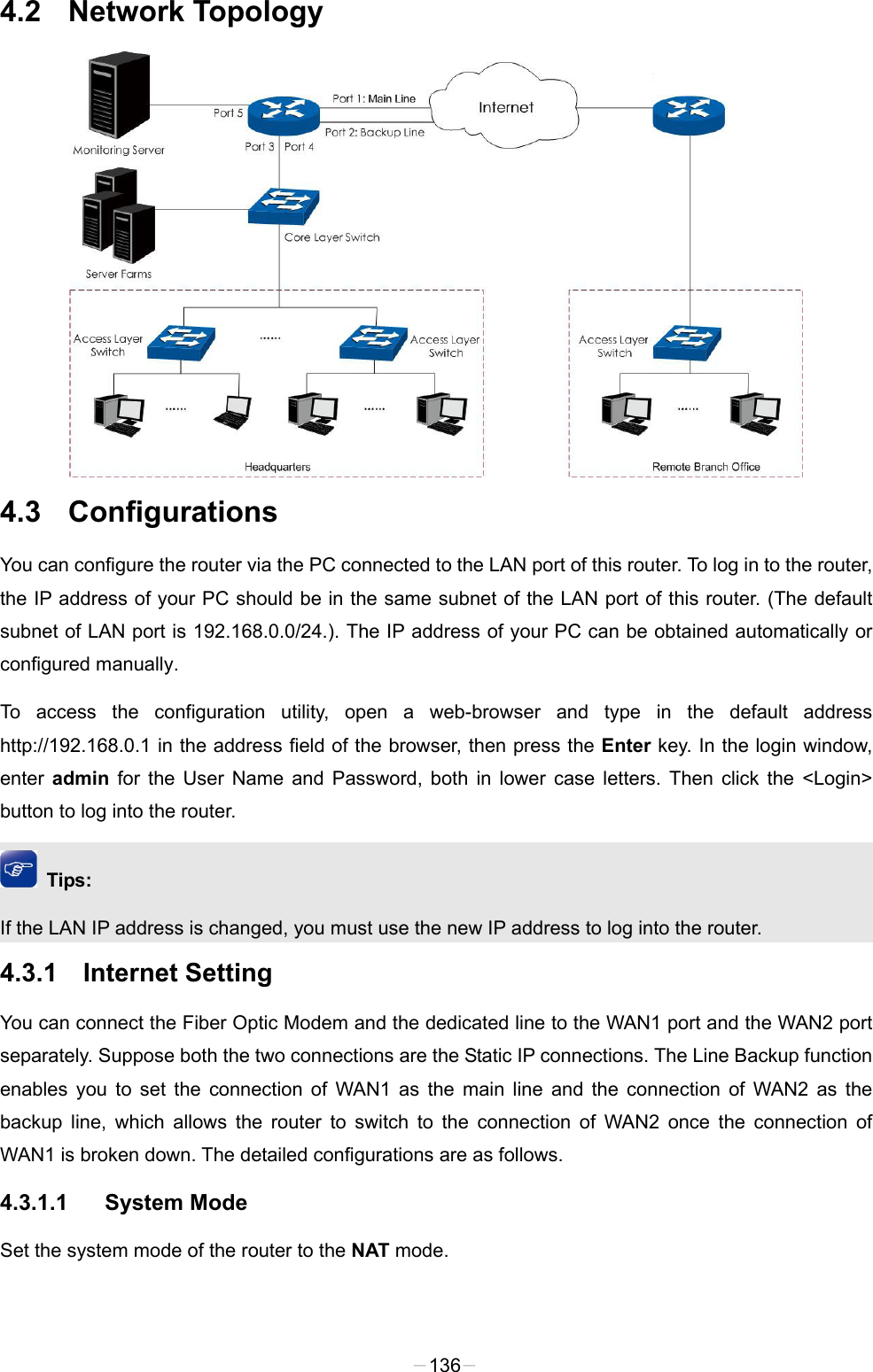  4.2 Network Topology  4.3  Configurations You can configure the router via the PC connected to the LAN port of this router. To log in to the router, the IP address of your PC should be in the same subnet of the LAN port of this router. (The default subnet of LAN port is 192.168.0.0/24.). The IP address of your PC can be obtained automatically or configured manually.   To access the configuration utility, open a web-browser and type in the default address http://192.168.0.1 in the address field of the browser, then press the Enter key. In the login window, enter  admin for the User Name and Password, both in lower case letters. Then click the &lt;Login&gt; button to log into the router.  Tips: If the LAN IP address is changed, you must use the new IP address to log into the router. 4.3.1 Internet Setting You can connect the Fiber Optic Modem and the dedicated line to the WAN1 port and the WAN2 port separately. Suppose both the two connections are the Static IP connections. The Line Backup function enables you to set the connection of WAN1 as the main line and the connection of WAN2 as the backup line, which allows the router to switch to the connection of WAN2 once the connection of WAN1 is broken down. The detailed configurations are as follows. 4.3.1.1 System Mode Set the system mode of the router to the NAT mode. -136- 
