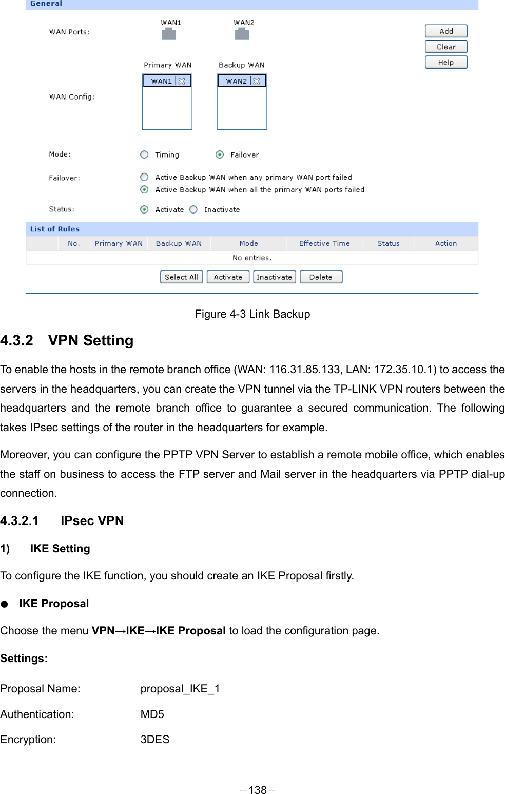   Figure 4-3 Link Backup 4.3.2 VPN Setting To enable the hosts in the remote branch office (WAN: 116.31.85.133, LAN: 172.35.10.1) to access the servers in the headquarters, you can create the VPN tunnel via the TP-LINK VPN routers between the headquarters and the remote branch office to guarantee a secured communication. The following takes IPsec settings of the router in the headquarters for example. Moreover, you can configure the PPTP VPN Server to establish a remote mobile office, which enables the staff on business to access the FTP server and Mail server in the headquarters via PPTP dial-up connection.   4.3.2.1 IPsec VPN   1) IKE Setting To configure the IKE function, you should create an IKE Proposal firstly.   ● IKE Proposal Choose the menu VPN→IKE→IKE Proposal to load the configuration page.   Settings: Proposal Name: proposal_IKE_1 Authentication: MD5 Encryption: 3DES -138- 