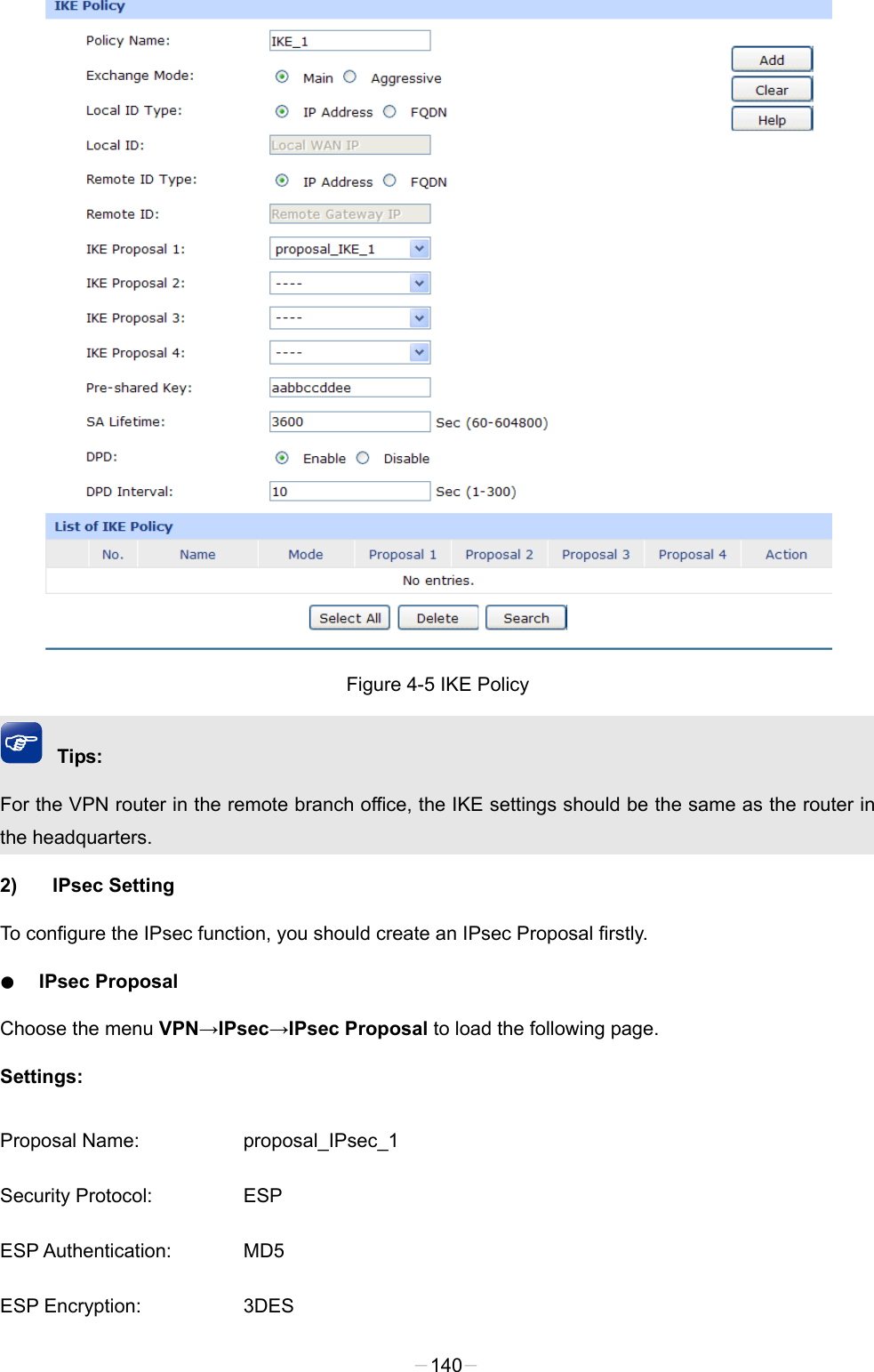   Figure 4-5 IKE Policy Tips: For the VPN router in the remote branch office, the IKE settings should be the same as the router in the headquarters.   2) IPsec Setting To configure the IPsec function, you should create an IPsec Proposal firstly.   ● IPsec Proposal Choose the menu VPN→IPsec→IPsec Proposal to load the following page. Settings: Proposal Name: proposal_IPsec_1 Security Protocol: ESP ESP Authentication: MD5 ESP Encryption: 3DES -140- 