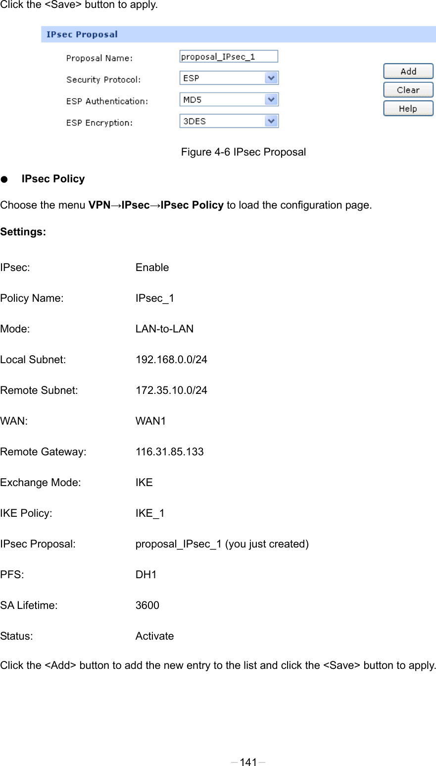  Click the &lt;Save&gt; button to apply.  Figure 4-6 IPsec Proposal ● IPsec Policy Choose the menu VPN→IPsec→IPsec Policy to load the configuration page.   Settings: IPsec: Enable Policy Name: IPsec_1 Mode:  LAN-to-LAN Local Subnet: 192.168.0.0/24 Remote Subnet: 172.35.10.0/24 WAN: WAN1 Remote Gateway: 116.31.85.133 Exchange Mode:  IKE IKE Policy:  IKE_1 IPsec Proposal: proposal_IPsec_1 (you just created) PFS: DH1 SA Lifetime: 3600 Status: Activate Click the &lt;Add&gt; button to add the new entry to the list and click the &lt;Save&gt; button to apply. -141- 