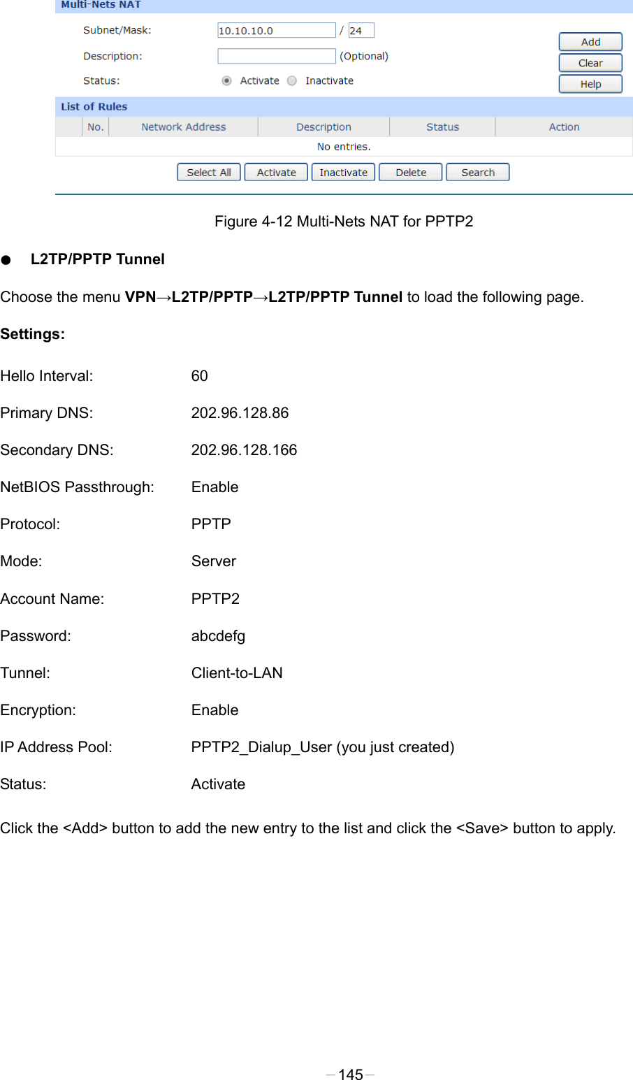   Figure 4-12 Multi-Nets NAT for PPTP2 ● L2TP/PPTP Tunnel Choose the menu VPN→L2TP/PPTP→L2TP/PPTP Tunnel to load the following page. Settings: Hello Interval: 60 Primary DNS: 202.96.128.86 Secondary DNS: 202.96.128.166 NetBIOS Passthrough: Enable Protocol: PPTP Mode:  Server Account Name:  PPTP2 Password: abcdefg Tunnel: Client-to-LAN Encryption: Enable IP Address Pool: PPTP2_Dialup_User (you just created) Status: Activate Click the &lt;Add&gt; button to add the new entry to the list and click the &lt;Save&gt; button to apply. -145- 