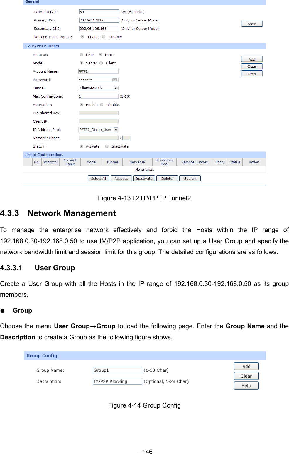  Figure 4-13 L2TP/PPTP Tunnel2 4.3.3 Network Management To manage the enterprise network effectively and forbid the Hosts within the IP range of 192.168.0.30-192.168.0.50 to use IM/P2P application, you can set up a User Group and specify the network bandwidth limit and session limit for this group. The detailed configurations are as follows. 4.3.3.1 User Group Create a User Group with all the Hosts in the IP range of 192.168.0.30-192.168.0.50 as its group members. ● Group Choose the menu User Group→Group to load the following page. Enter the Group Name and the Description to create a Group as the following figure shows.  Figure 4-14 Group Config -146- 