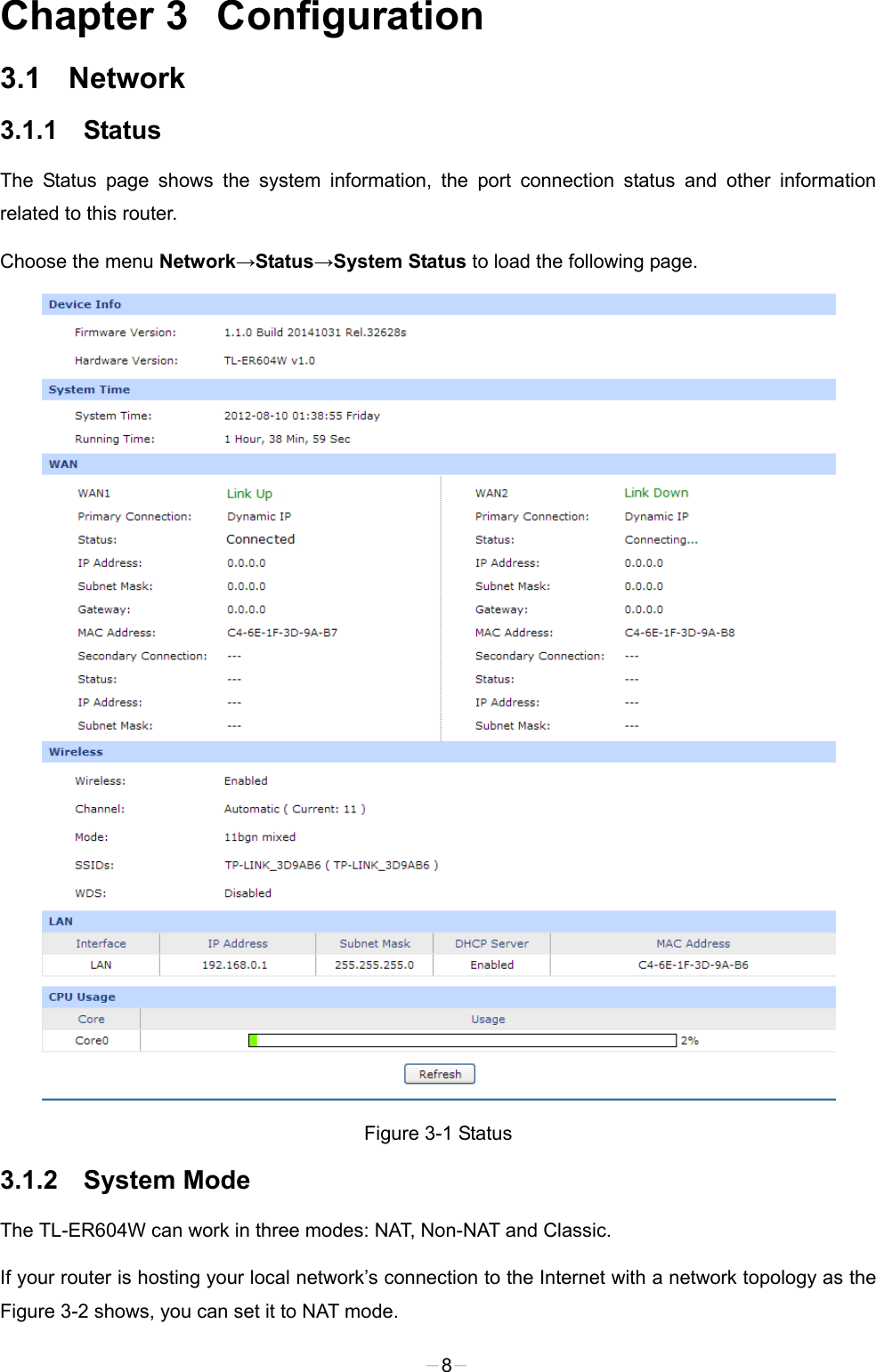  Chapter 3  Configuration 3.1  Network 3.1.1 Status The Status page shows the system information, the port connection status and other information related to this router. Choose the menu Network→Status→System Status to load the following page.  Figure 3-1 Status 3.1.2 System Mode The TL-ER604W can work in three modes: NAT, Non-NAT and Classic. If your router is hosting your local network’s connection to the Internet with a network topology as the Figure 3-2 shows, you can set it to NAT mode.   -8- 