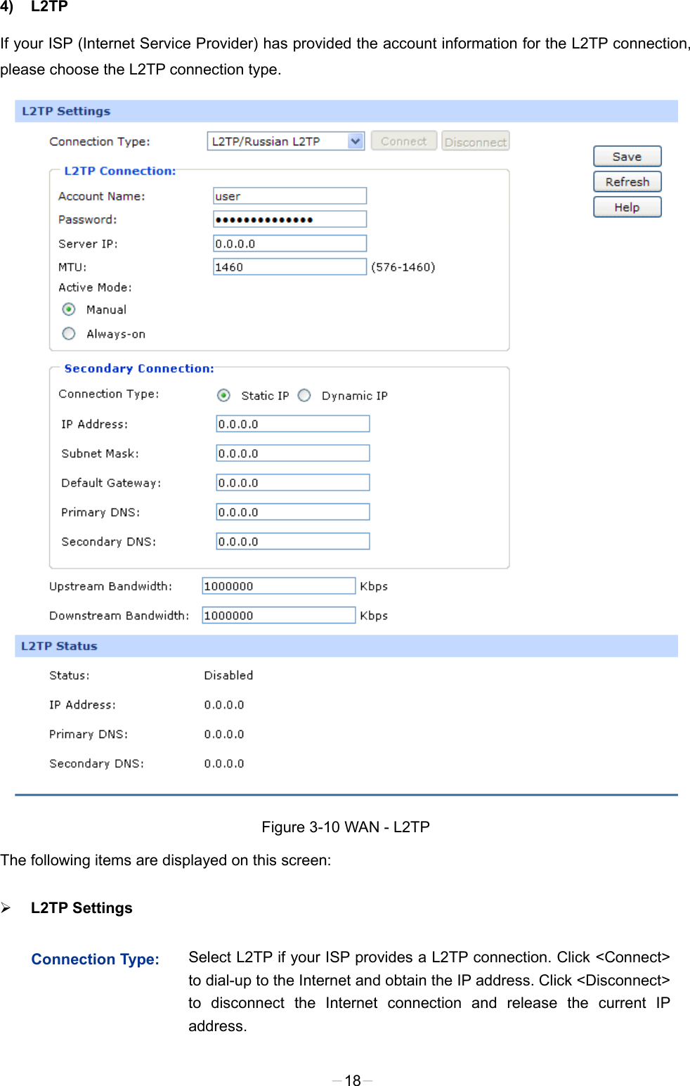  4) L2TP   If your ISP (Internet Service Provider) has provided the account information for the L2TP connection, please choose the L2TP connection type.  Figure 3-10 WAN - L2TP The following items are displayed on this screen:  L2TP Settings   Connection Type:  Select L2TP if your ISP provides a L2TP connection. Click &lt;Connect&gt; to dial-up to the Internet and obtain the IP address. Click &lt;Disconnect&gt; to disconnect the Internet connection and release the current IP address.   -18- 