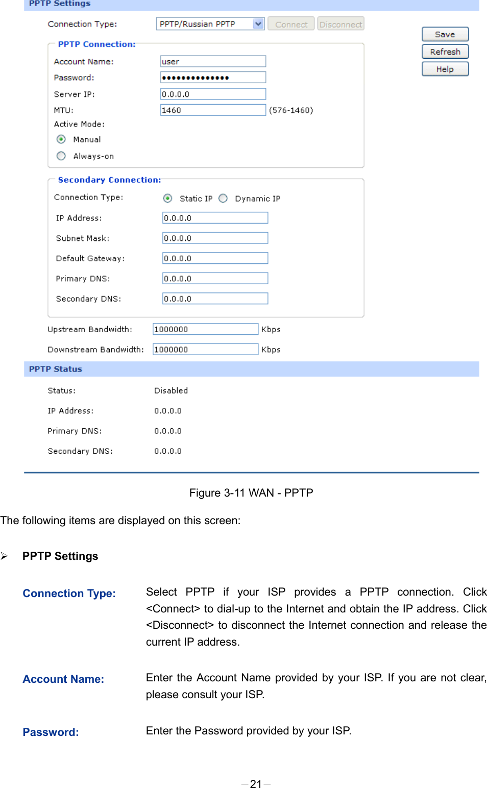   Figure 3-11 WAN - PPTP The following items are displayed on this screen:  PPTP Settings   Connection Type: Select PPTP if your ISP provides a PPTP connection. Click &lt;Connect&gt; to dial-up to the Internet and obtain the IP address. Click &lt;Disconnect&gt; to disconnect the Internet connection and release the current IP address.   Account Name:  Enter the Account Name provided by your ISP. If you are not clear, please consult your ISP. Password:  Enter the Password provided by your ISP. -21- 