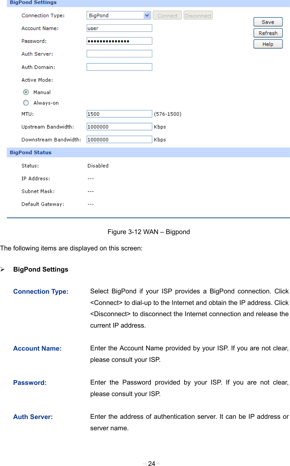   Figure 3-12 WAN – Bigpond The following items are displayed on this screen:  BigPond Settings   Connection Type:  Select BigPond if your ISP provides a BigPond connection. Click &lt;Connect&gt; to dial-up to the Internet and obtain the IP address. Click &lt;Disconnect&gt; to disconnect the Internet connection and release the current IP address.   Account Name:  Enter the Account Name provided by your ISP. If you are not clear, please consult your ISP. Password: Enter the Password provided by your ISP. If you are not clear, please consult your ISP. Auth Server:  Enter the address of authentication server. It can be IP address or server name. -24- 