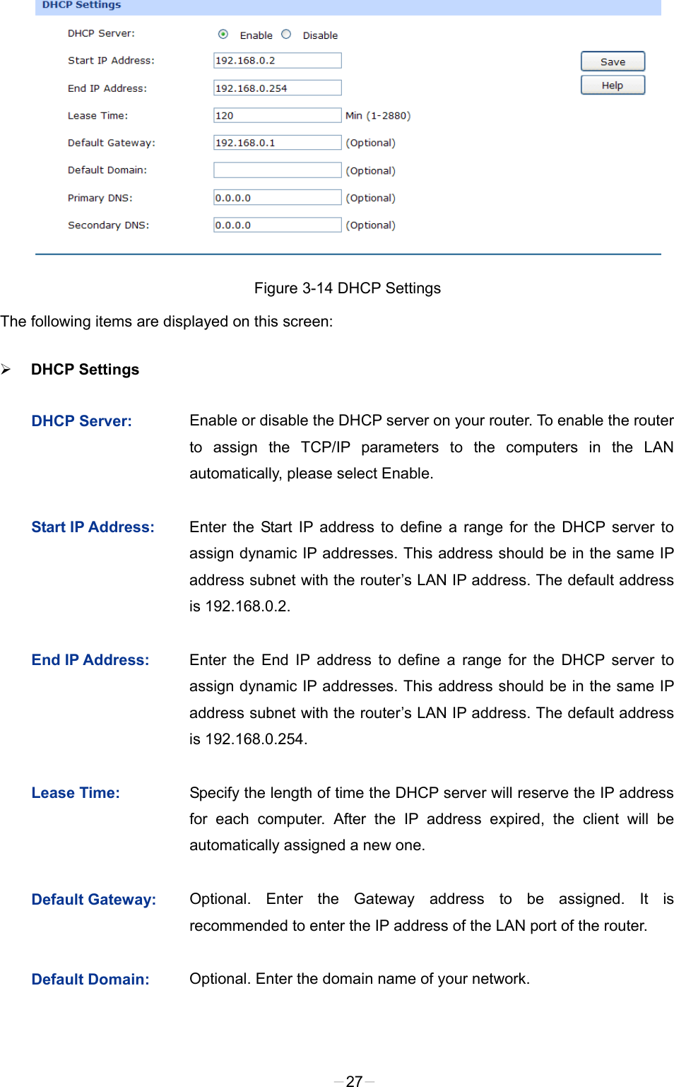   Figure 3-14 DHCP Settings   The following items are displayed on this screen:  DHCP Settings   DHCP Server:  Enable or disable the DHCP server on your router. To enable the router to assign the TCP/IP parameters to the computers in the LAN automatically, please select Enable.   Start IP Address:  Enter the Start IP address to define a range for the DHCP server to assign dynamic IP addresses. This address should be in the same IP address subnet with the router’s LAN IP address. The default address is 192.168.0.2. End IP Address:  Enter the End IP address to define a range for the DHCP server to assign dynamic IP addresses. This address should be in the same IP address subnet with the router’s LAN IP address. The default address is 192.168.0.254. Lease Time:  Specify the length of time the DHCP server will reserve the IP address for each computer. After the IP address expired, the client will be automatically assigned a new one. Default Gateway:  Optional. Enter the Gateway address to be assigned. It is recommended to enter the IP address of the LAN port of the router. Default Domain:  Optional. Enter the domain name of your network. -27- 